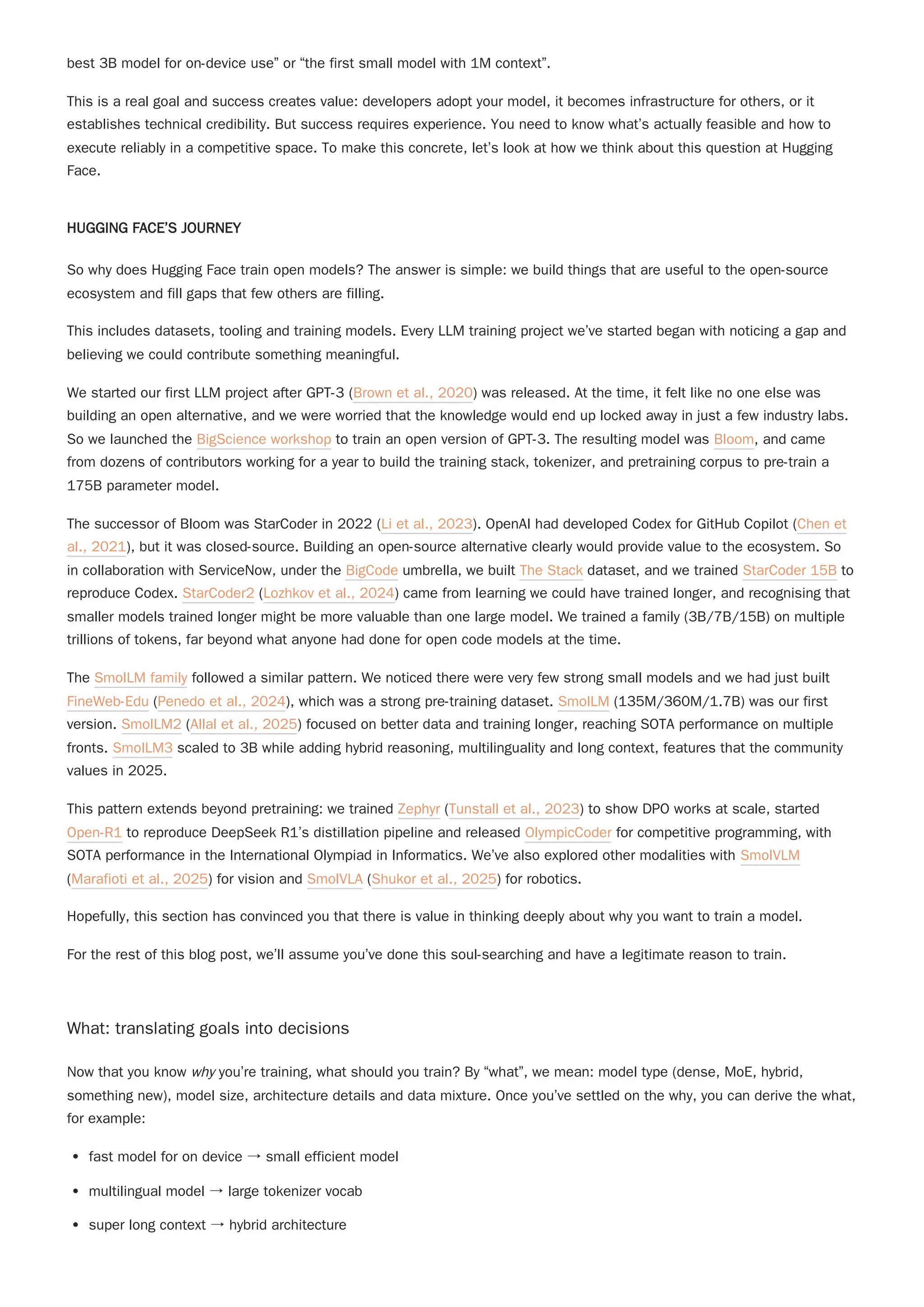 best 3B model for on-device use” or “the first small model with 1M context”.
This is a real goal and success creates value: developers adopt your model, it becomes infrastructure for others, or it
establishes technical credibility. But success requires experience. You need to know what’s actually feasible and how to
execute reliably in a competitive space. To make this concrete, let’s look at how we think about this question at Hugging
Face.
HUGGING FACE’S JOURNEY
This includes datasets, tooling and training models. Every LLM training project we’ve started began with noticing a gap and
believing we could contribute something meaningful.
We started our first LLM project after GPT-3 (Brown et al., 2020) was released. At the time, it felt like no one else was
building an open alternative, and we were worried that the knowledge would end up locked away in just a few industry labs.
So we launched the BigScience workshop to train an open version of GPT-3. The resulting model was Bloom, and came
from dozens of contributors working for a year to build the training stack, tokenizer, and pretraining corpus to pre-train a
175B parameter model.
The successor of Bloom was StarCoder in 2022 (Li et al., 2023). OpenAI had developed Codex for GitHub Copilot (Chen et
al., 2021), but it was closed-source. Building an open-source alternative clearly would provide value to the ecosystem. So
in collaboration with ServiceNow, under the BigCode umbrella, we built The Stack dataset, and we trained StarCoder 15B to
reproduce Codex. StarCoder2 (Lozhkov et al., 2024) came from learning we could have trained longer, and recognising that
smaller models trained longer might be more valuable than one large model. We trained a family (3B/7B/15B) on multiple
trillions of tokens, far beyond what anyone had done for open code models at the time.
The SmolLM family followed a similar pattern. We noticed there were very few strong small models and we had just built
FineWeb-Edu (Penedo et al., 2024), which was a strong pre-training dataset. SmolLM (135M/360M/1.7B) was our first
version. SmolLM2 (Allal et al., 2025) focused on better data and training longer, reaching SOTA performance on multiple
fronts. SmolLM3 scaled to 3B while adding hybrid reasoning, multilinguality and long context, features that the community
values in 2025.
Hopefully, this section has convinced you that there is value in thinking deeply about why you want to train a model.
For the rest of this blog post, we’ll assume you’ve done this soul-searching and have a legitimate reason to train.
What: translating goals into decisions
Now that you know why you’re training, what should you train? By “what”, we mean: model type (dense, MoE, hybrid,
something new), model size, architecture details and data mixture. Once you’ve settled on the why, you can derive the what,
for example:
fast model for on device → small efficient model
multilingual model → large tokenizer vocab
super long context → hybrid architecture
So why does Hugging Face train open models? The answer is simple: we build things that are useful to the open-source
ecosystem and fill gaps that few others are filling.
This pattern extends beyond pretraining: we trained Zephyr (Tunstall et al., 2023) to show DPO works at scale, started
Open-R1 to reproduce DeepSeek R1’s distillation pipeline and released OlympicCoder for competitive programming, with
SOTA performance in the International Olympiad in Informatics. We’ve also explored other modalities with SmolVLM
(Marafioti et al., 2025) for vision and SmolVLA (Shukor et al., 2025) for robotics.
 