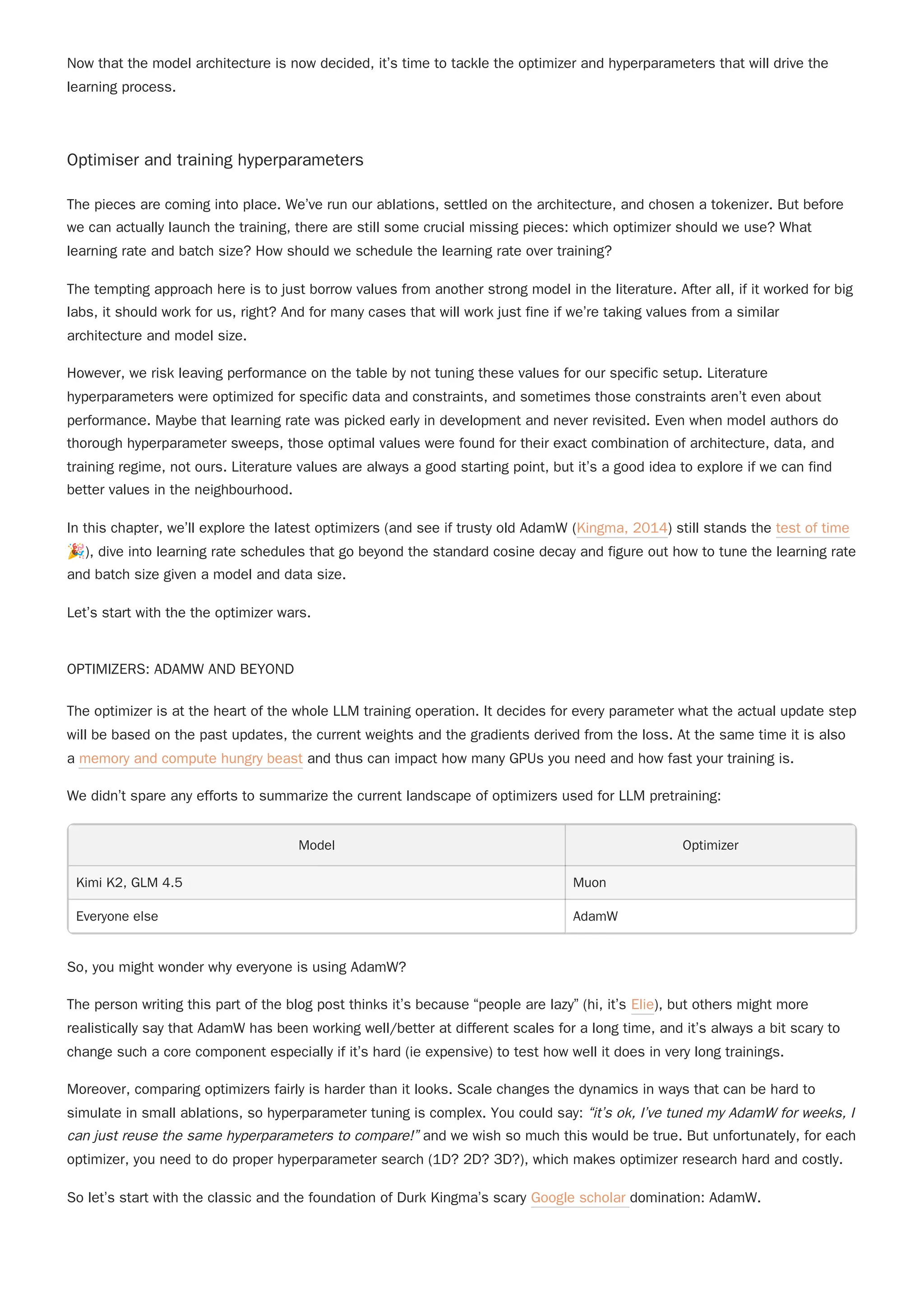 Now that the model architecture is now decided, it’s time to tackle the optimizer and hyperparameters that will drive the
learning process.
Optimiser and training hyperparameters
The pieces are coming into place. We’ve run our ablations, settled on the architecture, and chosen a tokenizer. But before
we can actually launch the training, there are still some crucial missing pieces: which optimizer should we use? What
learning rate and batch size? How should we schedule the learning rate over training?
The tempting approach here is to just borrow values from another strong model in the literature. After all, if it worked for big
labs, it should work for us, right? And for many cases that will work just fine if we’re taking values from a similar
architecture and model size.
However, we risk leaving performance on the table by not tuning these values for our specific setup. Literature
hyperparameters were optimized for specific data and constraints, and sometimes those constraints aren’t even about
performance. Maybe that learning rate was picked early in development and never revisited. Even when model authors do
thorough hyperparameter sweeps, those optimal values were found for their exact combination of architecture, data, and
training regime, not ours. Literature values are always a good starting point, but it’s a good idea to explore if we can find
better values in the neighbourhood.
In this chapter, we’ll explore the latest optimizers (and see if trusty old AdamW (Kingma, 2014) still stands the test of time
🎉), dive into learning rate schedules that go beyond the standard cosine decay and figure out how to tune the learning rate
and batch size given a model and data size.
Let’s start with the the optimizer wars.
OPTIMIZERS: ADAMW AND BEYOND
We didn’t spare any efforts to summarize the current landscape of optimizers used for LLM pretraining:
Model Optimizer
Kimi K2, GLM 4.5 Muon
Everyone else AdamW
So, you might wonder why everyone is using AdamW?
The person writing this part of the blog post thinks it’s because “people are lazy” (hi, it’s Elie), but others might more
realistically say that AdamW has been working well/better at different scales for a long time, and it’s always a bit scary to
change such a core component especially if it’s hard (ie expensive) to test how well it does in very long trainings.
So let’s start with the classic and the foundation of Durk Kingma’s scary Google scholar domination: AdamW.
The optimizer is at the heart of the whole LLM training operation. It decides for every parameter what the actual update step
will be based on the past updates, the current weights and the gradients derived from the loss. At the same time it is also
a memory and compute hungry beast and thus can impact how many GPUs you need and how fast your training is.
Moreover, comparing optimizers fairly is harder than it looks. Scale changes the dynamics in ways that can be hard to
simulate in small ablations, so hyperparameter tuning is complex. You could say: “it’s ok, I’ve tuned my AdamW for weeks, I
can just reuse the same hyperparameters to compare!” and we wish so much this would be true. But unfortunately, for each
optimizer, you need to do proper hyperparameter search (1D? 2D? 3D?), which makes optimizer research hard and costly.
 