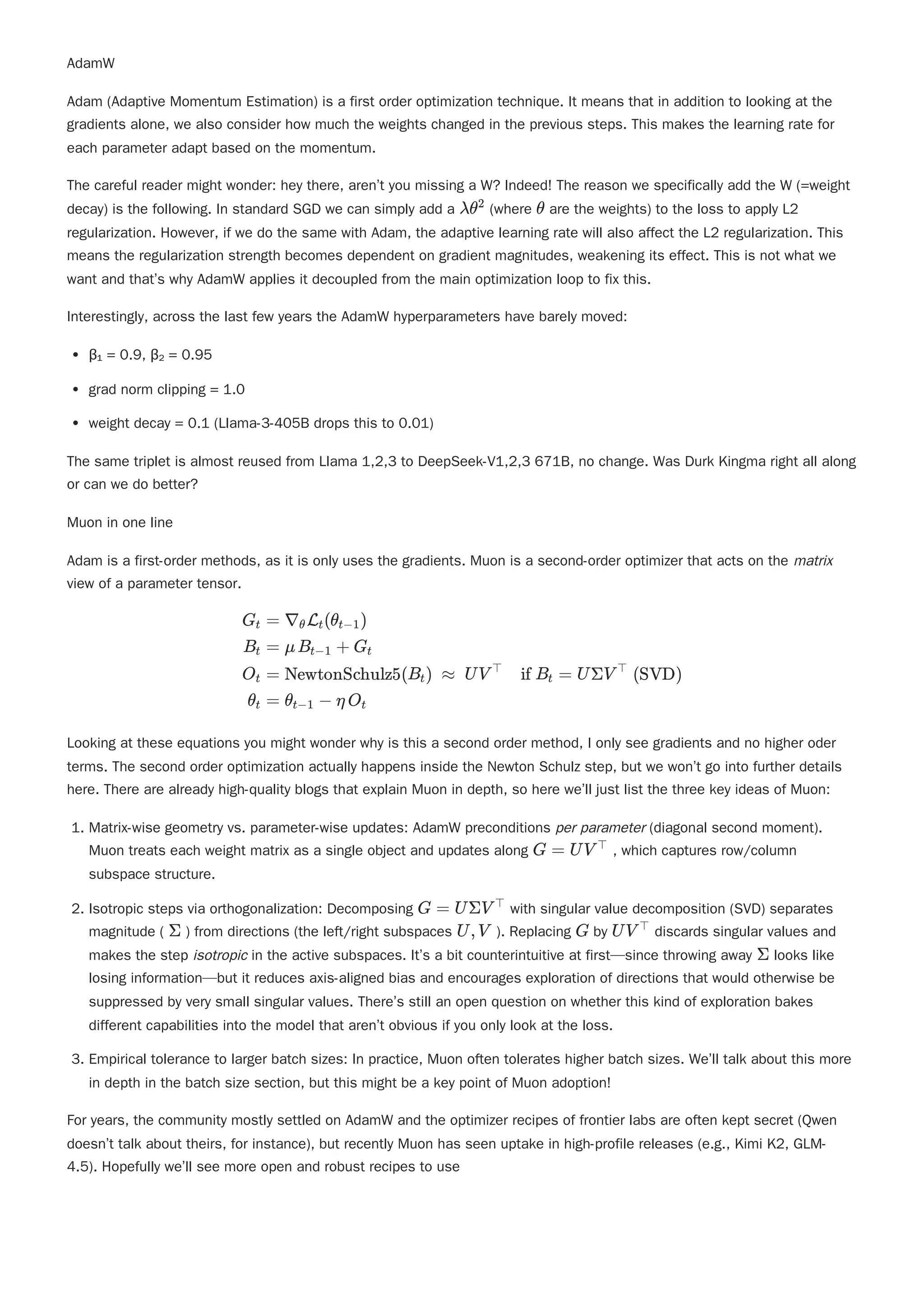 AdamW
Adam (Adaptive Momentum Estimation) is a first order optimization technique. It means that in addition to looking at the
gradients alone, we also consider how much the weights changed in the previous steps. This makes the learning rate for
each parameter adapt based on the momentum.
The careful reader might wonder: hey there, aren’t you missing a W? Indeed! The reason we specifically add the W (=weight
decay) is the following. In standard SGD we can simply add a (where are the weights) to the loss to apply L2
regularization. However, if we do the same with Adam, the adaptive learning rate will also affect the L2 regularization. This
means the regularization strength becomes dependent on gradient magnitudes, weakening its effect. This is not what we
want and that’s why AdamW applies it decoupled from the main optimization loop to fix this.
Interestingly, across the last few years the AdamW hyperparameters have barely moved:
β₁ = 0.9, β₂ = 0.95
grad norm clipping = 1.0
weight decay = 0.1 (Llama-3-405B drops this to 0.01)
The same triplet is almost reused from Llama 1,2,3 to DeepSeek-V1,2,3 671B, no change. Was Durk Kingma right all along
or can we do better?
Muon in one line
Adam is a first-order methods, as it is only uses the gradients. Muon is a second-order optimizer that acts on the matrix
view of a parameter tensor.
1. Matrix-wise geometry vs. parameter-wise updates: AdamW preconditions per parameter (diagonal second moment).
Muon treats each weight matrix as a single object and updates along , which captures row/column
subspace structure.
2. Isotropic steps via orthogonalization: Decomposing with singular value decomposition (SVD) separates
magnitude ( ) from directions (the left/right subspaces ). Replacing by discards singular values and
makes the step isotropic in the active subspaces. It’s a bit counterintuitive at first—since throwing away looks like
losing information—but it reduces axis-aligned bias and encourages exploration of directions that would otherwise be
suppressed by very small singular values. There’s still an open question on whether this kind of exploration bakes
different capabilities into the model that aren’t obvious if you only look at the loss.
3. Empirical tolerance to larger batch sizes: In practice, Muon often tolerates higher batch sizes. We’ll talk about this more
in depth in the batch size section, but this might be a key point of Muon adoption!
For years, the community mostly settled on AdamW and the optimizer recipes of frontier labs are often kept secret (Qwen
doesn’t talk about theirs, for instance), but recently Muon has seen uptake in high-profile releases (e.g., Kimi K2, GLM-
4.5). Hopefully we’ll see more open and robust recipes to use
λθ2
θ
​ ​
G ​
t
B ​
t
O ​
t
θ ​
t
= ∇ ​
L ​
(θ ​
)
θ t t−1
= μB ​ + G ​
t−1 t
= NewtonSchulz5(B ​
) ≈ UV if B ​ = UΣV (SVD)
t
⊤
t
⊤
= θ ​ − η O ​
t−1 t
Looking at these equations you might wonder why is this a second order method, I only see gradients and no higher oder
terms. The second order optimization actually happens inside the Newton Schulz step, but we won’t go into further details
here. There are already high-quality blogs that explain Muon in depth, so here we’ll just list the three key ideas of Muon:
G = UV ⊤
G = UΣV ⊤
Σ U,V G UV ⊤
Σ
 