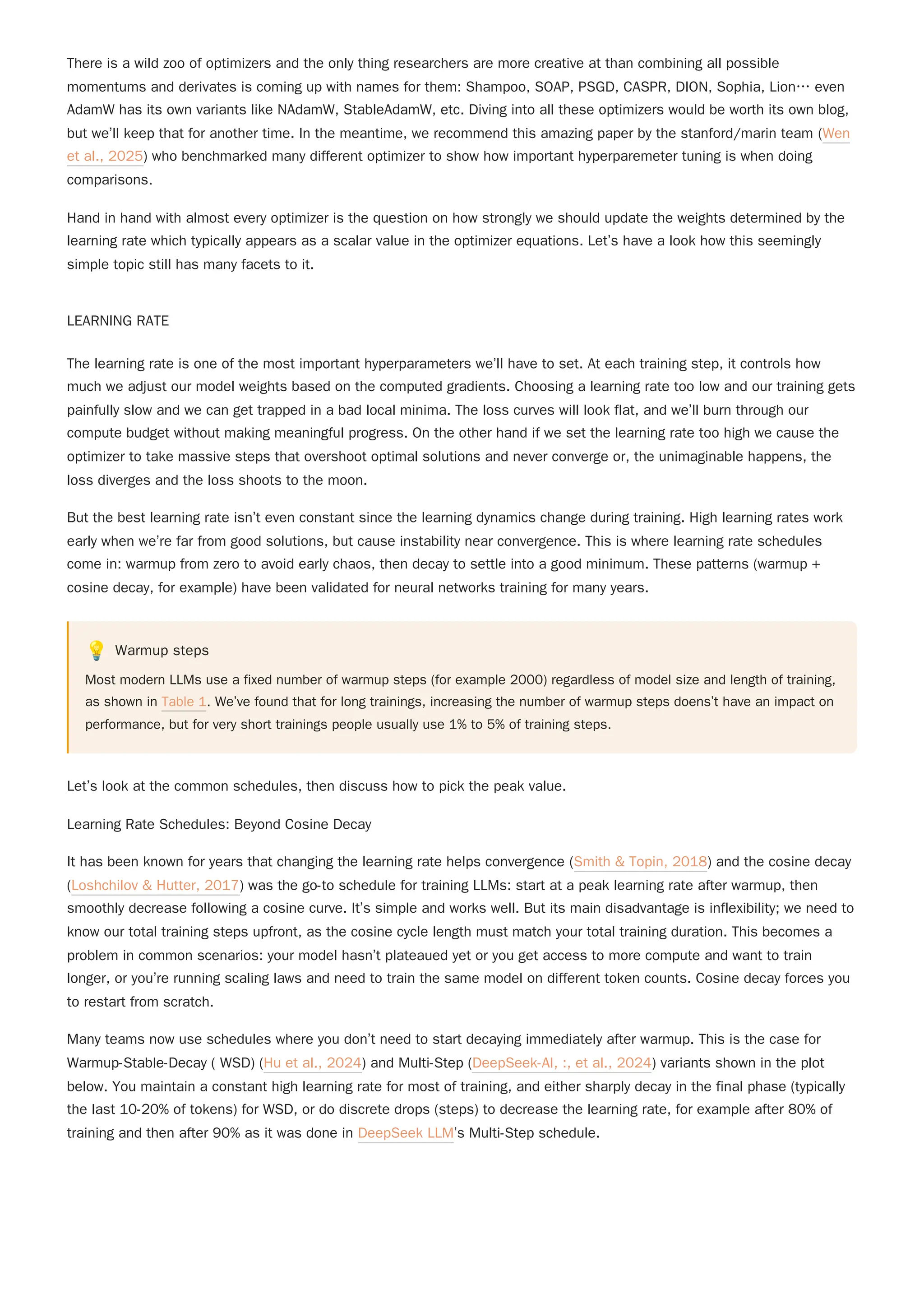 There is a wild zoo of optimizers and the only thing researchers are more creative at than combining all possible
momentums and derivates is coming up with names for them: Shampoo, SOAP, PSGD, CASPR, DION, Sophia, Lion… even
AdamW has its own variants like NAdamW, StableAdamW, etc. Diving into all these optimizers would be worth its own blog,
but we’ll keep that for another time. In the meantime, we recommend this amazing paper by the stanford/marin team (Wen
et al., 2025) who benchmarked many different optimizer to show how important hyperparemeter tuning is when doing
comparisons.
Hand in hand with almost every optimizer is the question on how strongly we should update the weights determined by the
learning rate which typically appears as a scalar value in the optimizer equations. Let’s have a look how this seemingly
simple topic still has many facets to it.
LEARNING RATE
The learning rate is one of the most important hyperparameters we’ll have to set. At each training step, it controls how
much we adjust our model weights based on the computed gradients. Choosing a learning rate too low and our training gets
painfully slow and we can get trapped in a bad local minima. The loss curves will look flat, and we’ll burn through our
compute budget without making meaningful progress. On the other hand if we set the learning rate too high we cause the
optimizer to take massive steps that overshoot optimal solutions and never converge or, the unimaginable happens, the
loss diverges and the loss shoots to the moon.
But the best learning rate isn’t even constant since the learning dynamics change during training. High learning rates work
early when we’re far from good solutions, but cause instability near convergence. This is where learning rate schedules
come in: warmup from zero to avoid early chaos, then decay to settle into a good minimum. These patterns (warmup +
cosine decay, for example) have been validated for neural networks training for many years.
💡 Warmup steps
Most modern LLMs use a fixed number of warmup steps (for example 2000) regardless of model size and length of training,
as shown in Table 1. We’ve found that for long trainings, increasing the number of warmup steps doens’t have an impact on
performance, but for very short trainings people usually use 1% to 5% of training steps.
Let’s look at the common schedules, then discuss how to pick the peak value.
Learning Rate Schedules: Beyond Cosine Decay
Many teams now use schedules where you don’t need to start decaying immediately after warmup. This is the case for
Warmup-Stable-Decay ( WSD) (Hu et al., 2024) and Multi-Step (DeepSeek-AI, :, et al., 2024) variants shown in the plot
below. You maintain a constant high learning rate for most of training, and either sharply decay in the final phase (typically
the last 10-20% of tokens) for WSD, or do discrete drops (steps) to decrease the learning rate, for example after 80% of
training and then after 90% as it was done in DeepSeek LLM’s Multi-Step schedule.
It has been known for years that changing the learning rate helps convergence (Smith & Topin, 2018) and the cosine decay
(Loshchilov & Hutter, 2017) was the go-to schedule for training LLMs: start at a peak learning rate after warmup, then
smoothly decrease following a cosine curve. It’s simple and works well. But its main disadvantage is inflexibility; we need to
know our total training steps upfront, as the cosine cycle length must match your total training duration. This becomes a
problem in common scenarios: your model hasn’t plateaued yet or you get access to more compute and want to train
longer, or you’re running scaling laws and need to train the same model on different token counts. Cosine decay forces you
to restart from scratch.
 