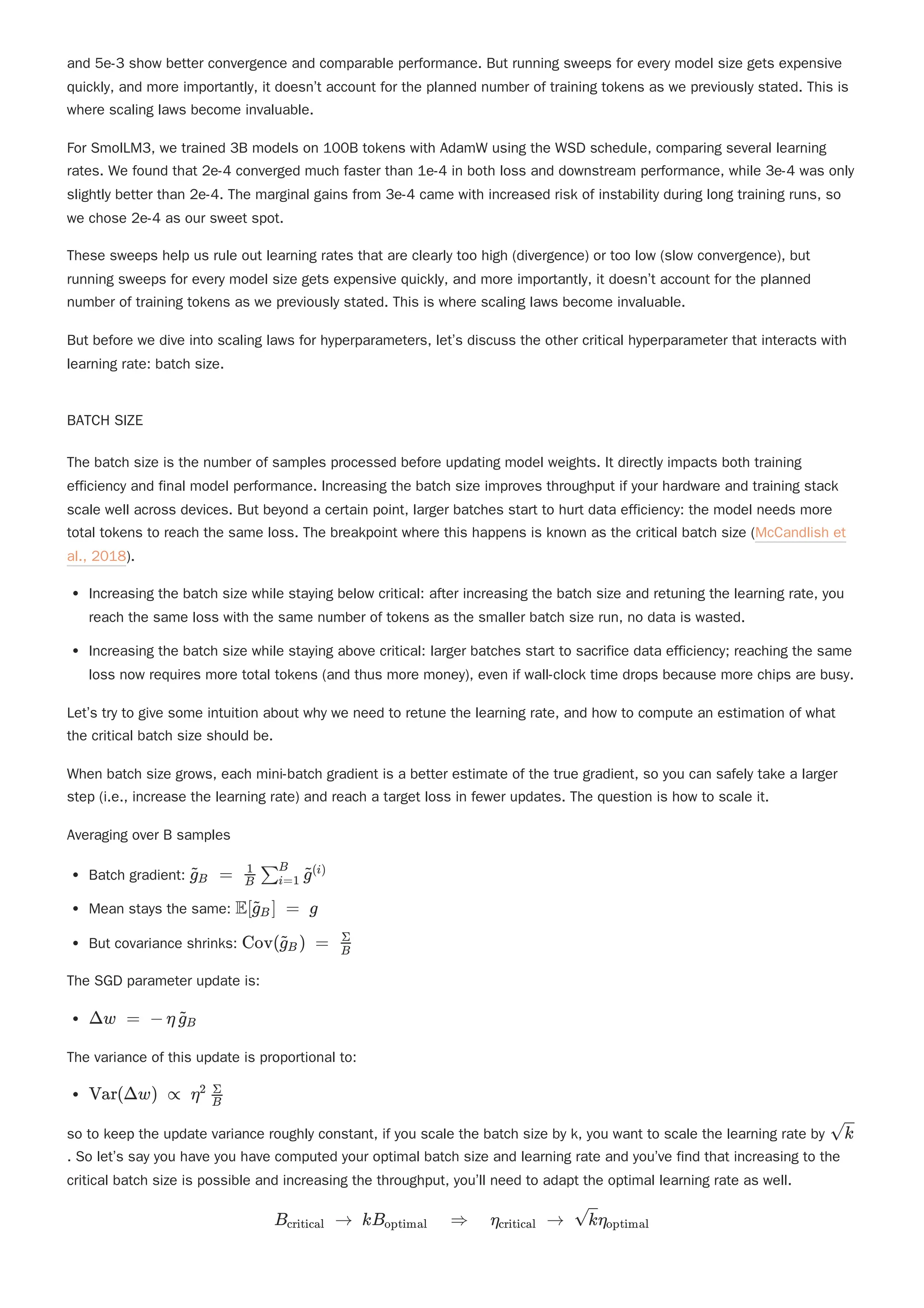 and 5e-3 show better convergence and comparable performance. But running sweeps for every model size gets expensive
quickly, and more importantly, it doesn’t account for the planned number of training tokens as we previously stated. This is
where scaling laws become invaluable.
For SmolLM3, we trained 3B models on 100B tokens with AdamW using the WSD schedule, comparing several learning
rates. We found that 2e-4 converged much faster than 1e-4 in both loss and downstream performance, while 3e-4 was only
slightly better than 2e-4. The marginal gains from 3e-4 came with increased risk of instability during long training runs, so
we chose 2e-4 as our sweet spot.
These sweeps help us rule out learning rates that are clearly too high (divergence) or too low (slow convergence), but
running sweeps for every model size gets expensive quickly, and more importantly, it doesn’t account for the planned
number of training tokens as we previously stated. This is where scaling laws become invaluable.
But before we dive into scaling laws for hyperparameters, let’s discuss the other critical hyperparameter that interacts with
learning rate: batch size.
BATCH SIZE
Increasing the batch size while staying below critical: after increasing the batch size and retuning the learning rate, you
reach the same loss with the same number of tokens as the smaller batch size run, no data is wasted.
Increasing the batch size while staying above critical: larger batches start to sacrifice data efficiency; reaching the same
loss now requires more total tokens (and thus more money), even if wall-clock time drops because more chips are busy.
Let’s try to give some intuition about why we need to retune the learning rate, and how to compute an estimation of what
the critical batch size should be.
When batch size grows, each mini-batch gradient is a better estimate of the true gradient, so you can safely take a larger
step (i.e., increase the learning rate) and reach a target loss in fewer updates. The question is how to scale it.
Averaging over B samples
Batch gradient:
Mean stays the same:
But covariance shrinks:
The SGD parameter update is:
The variance of this update is proportional to:
so to keep the update variance roughly constant, if you scale the batch size by k, you want to scale the learning rate by
. So let’s say you have you have computed your optimal batch size and learning rate and you’ve find that increasing to the
critical batch size is possible and increasing the throughput, you’ll need to adapt the optimal learning rate as well.
The batch size is the number of samples processed before updating model weights. It directly impacts both training
efficiency and final model performance. Increasing the batch size improves throughput if your hardware and training stack
scale well across devices. But beyond a certain point, larger batches start to hurt data efficiency: the model needs more
total tokens to reach the same loss. The breakpoint where this happens is known as the critical batch size (McCandlish et
al., 2018).
​ ​
=
g
~
B ​ ​ ​
B
1
∑i=1
B
g
~(i)
E ​ ​ =
[g
~
B ] g
Cov ​ ​ =
(g
~
B ) ​
B
Σ
Δw = − η ​ ​
g
~
B
Var(Δw) ∝ η ​
2
B
Σ
​
k
B ​
→
critical kB ​
⇒
optimal η ​
→
critical ​
η ​
k optimal
 