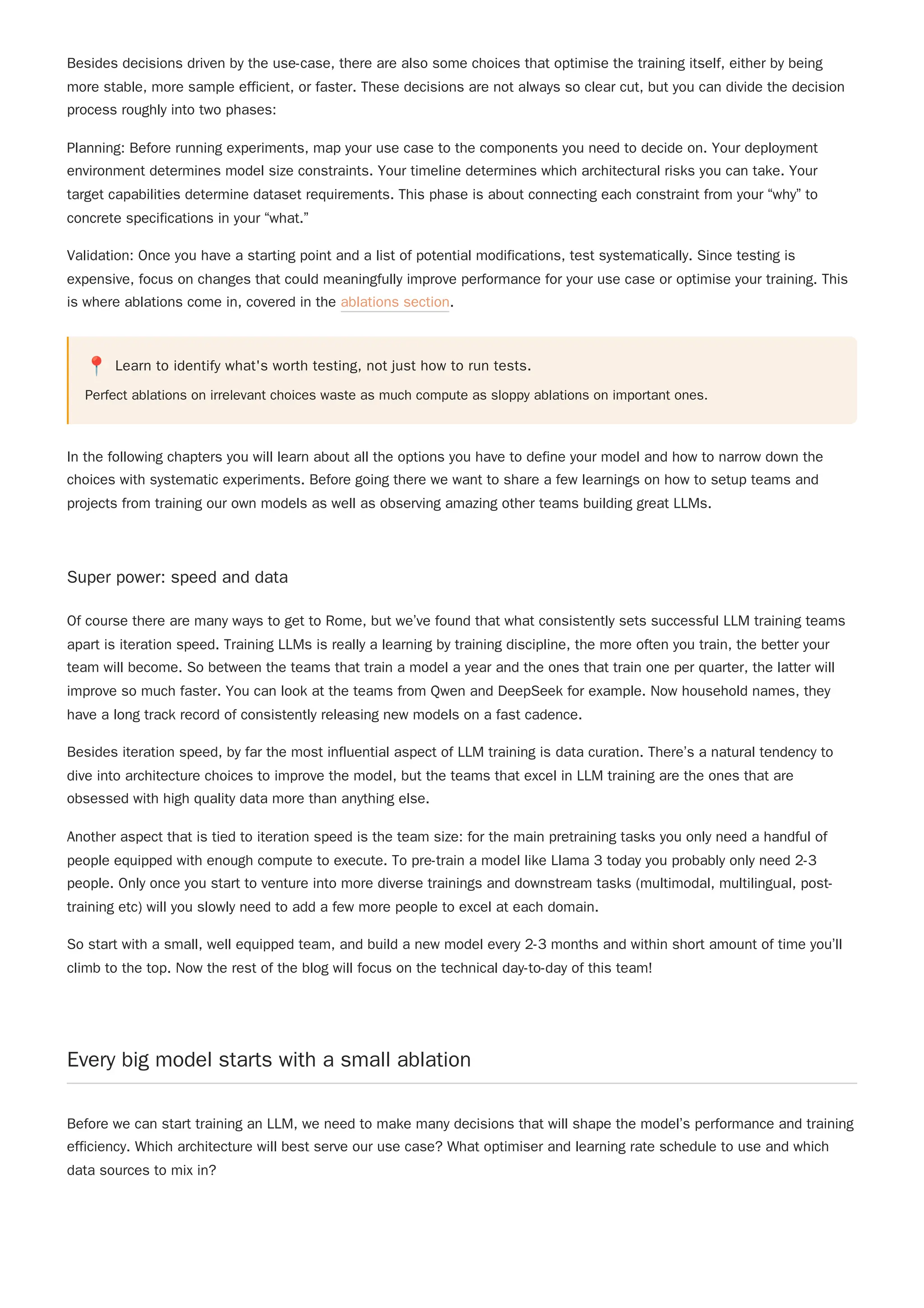 Besides decisions driven by the use-case, there are also some choices that optimise the training itself, either by being
more stable, more sample efficient, or faster. These decisions are not always so clear cut, but you can divide the decision
process roughly into two phases:
Planning: Before running experiments, map your use case to the components you need to decide on. Your deployment
environment determines model size constraints. Your timeline determines which architectural risks you can take. Your
target capabilities determine dataset requirements. This phase is about connecting each constraint from your “why” to
concrete specifications in your “what.”
Validation: Once you have a starting point and a list of potential modifications, test systematically. Since testing is
expensive, focus on changes that could meaningfully improve performance for your use case or optimise your training. This
is where ablations come in, covered in the ablations section.
📍 Learn to identify what's worth testing, not just how to run tests.
Perfect ablations on irrelevant choices waste as much compute as sloppy ablations on important ones.
In the following chapters you will learn about all the options you have to define your model and how to narrow down the
choices with systematic experiments. Before going there we want to share a few learnings on how to setup teams and
projects from training our own models as well as observing amazing other teams building great LLMs.
Super power: speed and data
Of course there are many ways to get to Rome, but we’ve found that what consistently sets successful LLM training teams
apart is iteration speed. Training LLMs is really a learning by training discipline, the more often you train, the better your
team will become. So between the teams that train a model a year and the ones that train one per quarter, the latter will
improve so much faster. You can look at the teams from Qwen and DeepSeek for example. Now household names, they
have a long track record of consistently releasing new models on a fast cadence.
Besides iteration speed, by far the most influential aspect of LLM training is data curation. There’s a natural tendency to
dive into architecture choices to improve the model, but the teams that excel in LLM training are the ones that are
obsessed with high quality data more than anything else.
Another aspect that is tied to iteration speed is the team size: for the main pretraining tasks you only need a handful of
people equipped with enough compute to execute. To pre-train a model like Llama 3 today you probably only need 2-3
people. Only once you start to venture into more diverse trainings and downstream tasks (multimodal, multilingual, post-
training etc) will you slowly need to add a few more people to excel at each domain.
So start with a small, well equipped team, and build a new model every 2-3 months and within short amount of time you’ll
climb to the top. Now the rest of the blog will focus on the technical day-to-day of this team!
Every big model starts with a small ablation
Before we can start training an LLM, we need to make many decisions that will shape the model’s performance and training
efficiency. Which architecture will best serve our use case? What optimiser and learning rate schedule to use and which
data sources to mix in?
 