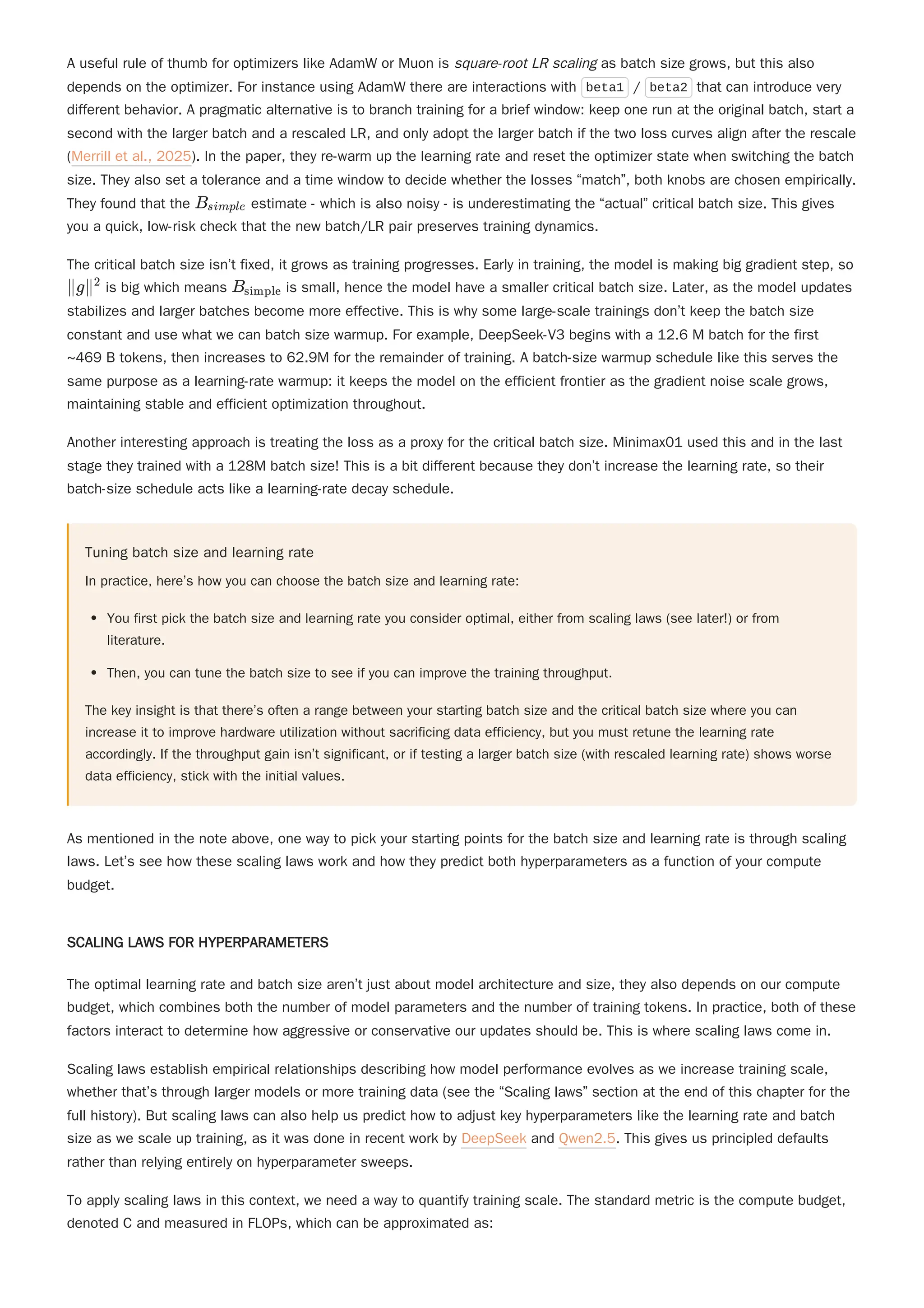 A useful rule of thumb for optimizers like AdamW or Muon is square-root LR scaling as batch size grows, but this also
depends on the optimizer. For instance using AdamW there are interactions with beta1 / beta2 that can introduce very
different behavior. A pragmatic alternative is to branch training for a brief window: keep one run at the original batch, start a
second with the larger batch and a rescaled LR, and only adopt the larger batch if the two loss curves align after the rescale
(Merrill et al., 2025). In the paper, they re-warm up the learning rate and reset the optimizer state when switching the batch
size. They also set a tolerance and a time window to decide whether the losses “match”, both knobs are chosen empirically.
They found that the estimate - which is also noisy - is underestimating the “actual” critical batch size. This gives
you a quick, low-risk check that the new batch/LR pair preserves training dynamics.
The critical batch size isn’t fixed, it grows as training progresses. Early in training, the model is making big gradient step, so
is big which means is small, hence the model have a smaller critical batch size. Later, as the model updates
stabilizes and larger batches become more effective. This is why some large-scale trainings don’t keep the batch size
constant and use what we can batch size warmup. For example, DeepSeek-V3 begins with a 12.6 M batch for the first
~469 B tokens, then increases to 62.9M for the remainder of training. A batch-size warmup schedule like this serves the
same purpose as a learning-rate warmup: it keeps the model on the efficient frontier as the gradient noise scale grows,
maintaining stable and efficient optimization throughout.
Another interesting approach is treating the loss as a proxy for the critical batch size. Minimax01 used this and in the last
stage they trained with a 128M batch size! This is a bit different because they don’t increase the learning rate, so their
batch-size schedule acts like a learning-rate decay schedule.
Tuning batch size and learning rate
In practice, here’s how you can choose the batch size and learning rate:
You first pick the batch size and learning rate you consider optimal, either from scaling laws (see later!) or from
literature.
Then, you can tune the batch size to see if you can improve the training throughput.
The key insight is that there’s often a range between your starting batch size and the critical batch size where you can
increase it to improve hardware utilization without sacrificing data efficiency, but you must retune the learning rate
accordingly. If the throughput gain isn’t significant, or if testing a larger batch size (with rescaled learning rate) shows worse
data efficiency, stick with the initial values.
As mentioned in the note above, one way to pick your starting points for the batch size and learning rate is through scaling
laws. Let’s see how these scaling laws work and how they predict both hyperparameters as a function of your compute
budget.
SCALING LAWS FOR HYPERPARAMETERS
The optimal learning rate and batch size aren’t just about model architecture and size, they also depends on our compute
budget, which combines both the number of model parameters and the number of training tokens. In practice, both of these
factors interact to determine how aggressive or conservative our updates should be. This is where scaling laws come in.
Scaling laws establish empirical relationships describing how model performance evolves as we increase training scale,
whether that’s through larger models or more training data (see the “Scaling laws” section at the end of this chapter for the
full history). But scaling laws can also help us predict how to adjust key hyperparameters like the learning rate and batch
size as we scale up training, as it was done in recent work by DeepSeek and Qwen2.5. This gives us principled defaults
rather than relying entirely on hyperparameter sweeps.
To apply scaling laws in this context, we need a way to quantify training scale. The standard metric is the compute budget,
denoted C and measured in FLOPs, which can be approximated as:
B ​
simple
∥g∥2
B ​
simple
 