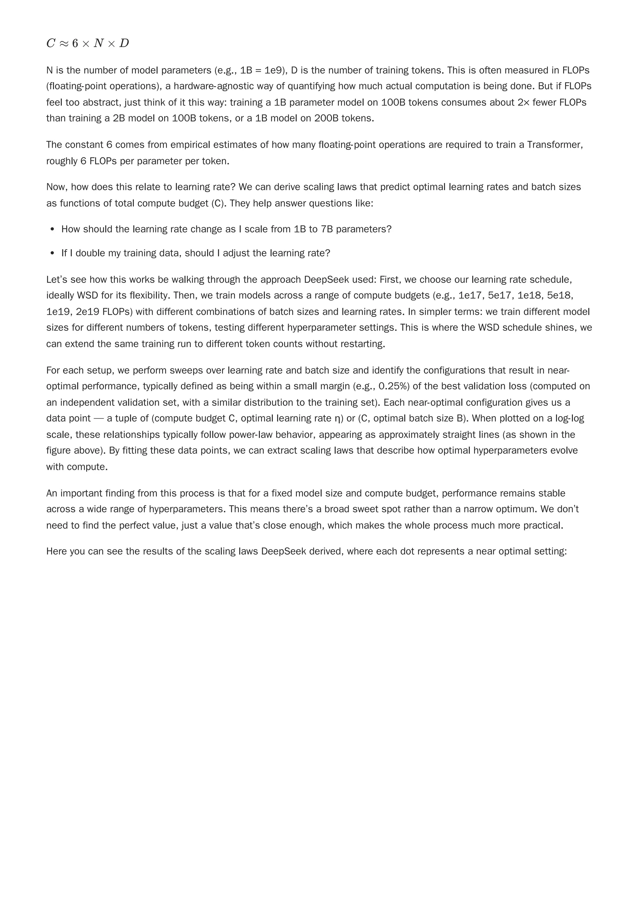 N is the number of model parameters (e.g., 1B = 1e9), D is the number of training tokens. This is often measured in FLOPs
(floating-point operations), a hardware-agnostic way of quantifying how much actual computation is being done. But if FLOPs
feel too abstract, just think of it this way: training a 1B parameter model on 100B tokens consumes about 2× fewer FLOPs
than training a 2B model on 100B tokens, or a 1B model on 200B tokens.
Now, how does this relate to learning rate? We can derive scaling laws that predict optimal learning rates and batch sizes
as functions of total compute budget (C). They help answer questions like:
How should the learning rate change as I scale from 1B to 7B parameters?
If I double my training data, should I adjust the learning rate?
Let’s see how this works be walking through the approach DeepSeek used: First, we choose our learning rate schedule,
ideally WSD for its flexibility. Then, we train models across a range of compute budgets (e.g., 1e17, 5e17, 1e18, 5e18,
1e19, 2e19 FLOPs) with different combinations of batch sizes and learning rates. In simpler terms: we train different model
sizes for different numbers of tokens, testing different hyperparameter settings. This is where the WSD schedule shines, we
can extend the same training run to different token counts without restarting.
For each setup, we perform sweeps over learning rate and batch size and identify the configurations that result in near-
optimal performance, typically defined as being within a small margin (e.g., 0.25%) of the best validation loss (computed on
an independent validation set, with a similar distribution to the training set). Each near-optimal configuration gives us a
data point — a tuple of (compute budget C, optimal learning rate η) or (C, optimal batch size B). When plotted on a log-log
scale, these relationships typically follow power-law behavior, appearing as approximately straight lines (as shown in the
figure above). By fitting these data points, we can extract scaling laws that describe how optimal hyperparameters evolve
with compute.
An important finding from this process is that for a fixed model size and compute budget, performance remains stable
across a wide range of hyperparameters. This means there’s a broad sweet spot rather than a narrow optimum. We don’t
need to find the perfect value, just a value that’s close enough, which makes the whole process much more practical.
Here you can see the results of the scaling laws DeepSeek derived, where each dot represents a near optimal setting:
C ≈ 6 × N × D
The constant 6 comes from empirical estimates of how many floating-point operations are required to train a Transformer,
roughly 6 FLOPs per parameter per token.
 