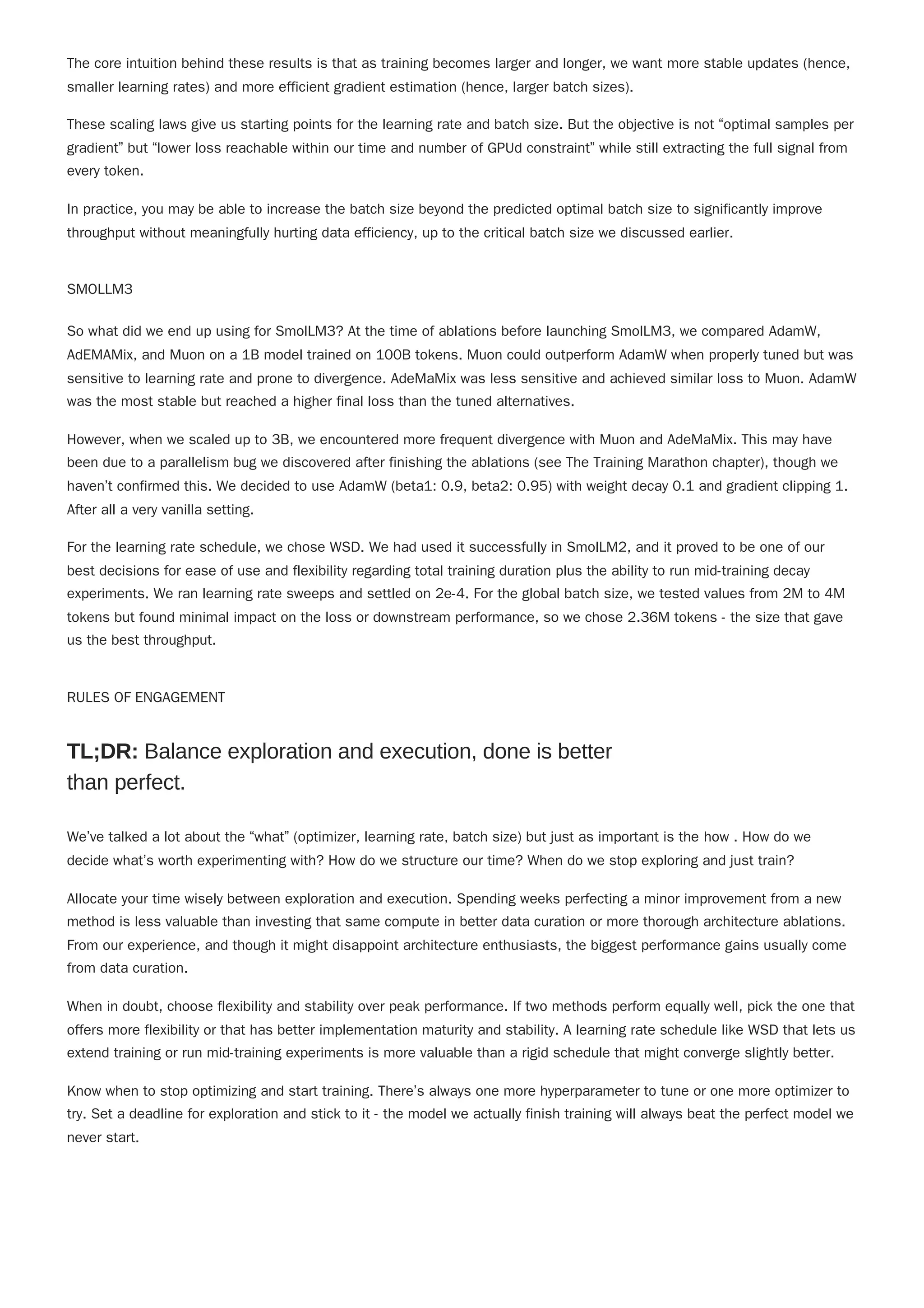 "
The core intuition behind these results is that as training becomes larger and longer, we want more stable updates (hence,
smaller learning rates) and more efficient gradient estimation (hence, larger batch sizes).
These scaling laws give us starting points for the learning rate and batch size. But the objective is not “optimal samples per
gradient” but “lower loss reachable within our time and number of GPUd constraint” while still extracting the full signal from
every token.
In practice, you may be able to increase the batch size beyond the predicted optimal batch size to significantly improve
throughput without meaningfully hurting data efficiency, up to the critical batch size we discussed earlier.
SMOLLM3
So what did we end up using for SmolLM3? At the time of ablations before launching SmolLM3, we compared AdamW,
AdEMAMix, and Muon on a 1B model trained on 100B tokens. Muon could outperform AdamW when properly tuned but was
sensitive to learning rate and prone to divergence. AdeMaMix was less sensitive and achieved similar loss to Muon. AdamW
was the most stable but reached a higher final loss than the tuned alternatives.
However, when we scaled up to 3B, we encountered more frequent divergence with Muon and AdeMaMix. This may have
been due to a parallelism bug we discovered after finishing the ablations (see The Training Marathon chapter), though we
haven’t confirmed this. We decided to use AdamW (beta1: 0.9, beta2: 0.95) with weight decay 0.1 and gradient clipping 1.
After all a very vanilla setting.
For the learning rate schedule, we chose WSD. We had used it successfully in SmolLM2, and it proved to be one of our
best decisions for ease of use and flexibility regarding total training duration plus the ability to run mid-training decay
experiments. We ran learning rate sweeps and settled on 2e-4. For the global batch size, we tested values from 2M to 4M
tokens but found minimal impact on the loss or downstream performance, so we chose 2.36M tokens - the size that gave
us the best throughput.
RULES OF ENGAGEMENT
We’ve talked a lot about the “what” (optimizer, learning rate, batch size) but just as important is the how . How do we
decide what’s worth experimenting with? How do we structure our time? When do we stop exploring and just train?
Allocate your time wisely between exploration and execution. Spending weeks perfecting a minor improvement from a new
method is less valuable than investing that same compute in better data curation or more thorough architecture ablations.
From our experience, and though it might disappoint architecture enthusiasts, the biggest performance gains usually come
from data curation.
When in doubt, choose flexibility and stability over peak performance. If two methods perform equally well, pick the one that
offers more flexibility or that has better implementation maturity and stability. A learning rate schedule like WSD that lets us
extend training or run mid-training experiments is more valuable than a rigid schedule that might converge slightly better.
Know when to stop optimizing and start training. There’s always one more hyperparameter to tune or one more optimizer to
try. Set a deadline for exploration and stick to it - the model we actually finish training will always beat the perfect model we
never start.
TL;DR: Balance exploration and execution, done is better
than perfect.
 