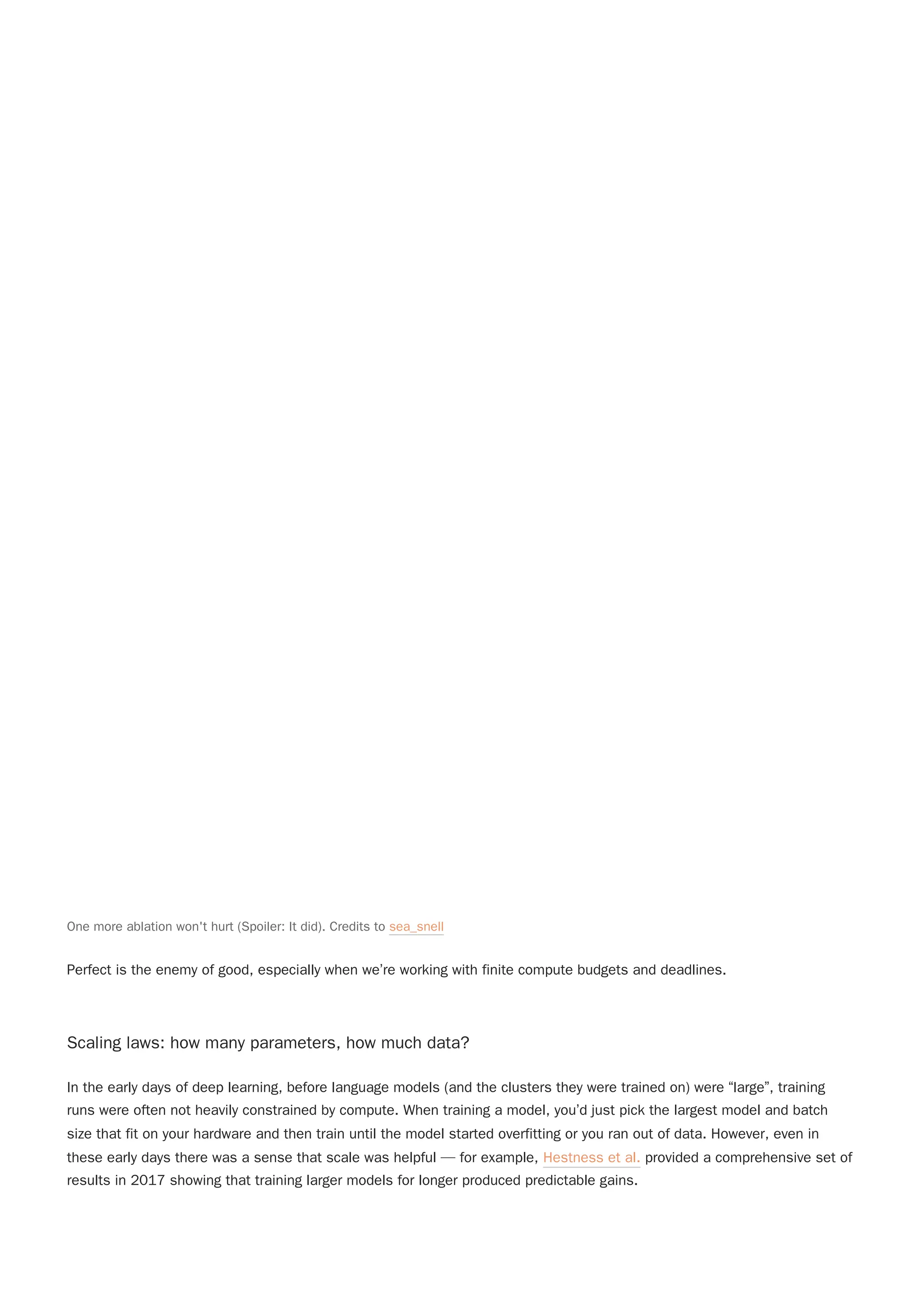Perfect is the enemy of good, especially when we’re working with finite compute budgets and deadlines.
Scaling laws: how many parameters, how much data?
In the early days of deep learning, before language models (and the clusters they were trained on) were “large”, training
runs were often not heavily constrained by compute. When training a model, you’d just pick the largest model and batch
size that fit on your hardware and then train until the model started overfitting or you ran out of data. However, even in
these early days there was a sense that scale was helpful — for example, Hestness et al. provided a comprehensive set of
results in 2017 showing that training larger models for longer produced predictable gains.
One more ablation won't hurt (Spoiler: It did). Credits to sea_snell
 
