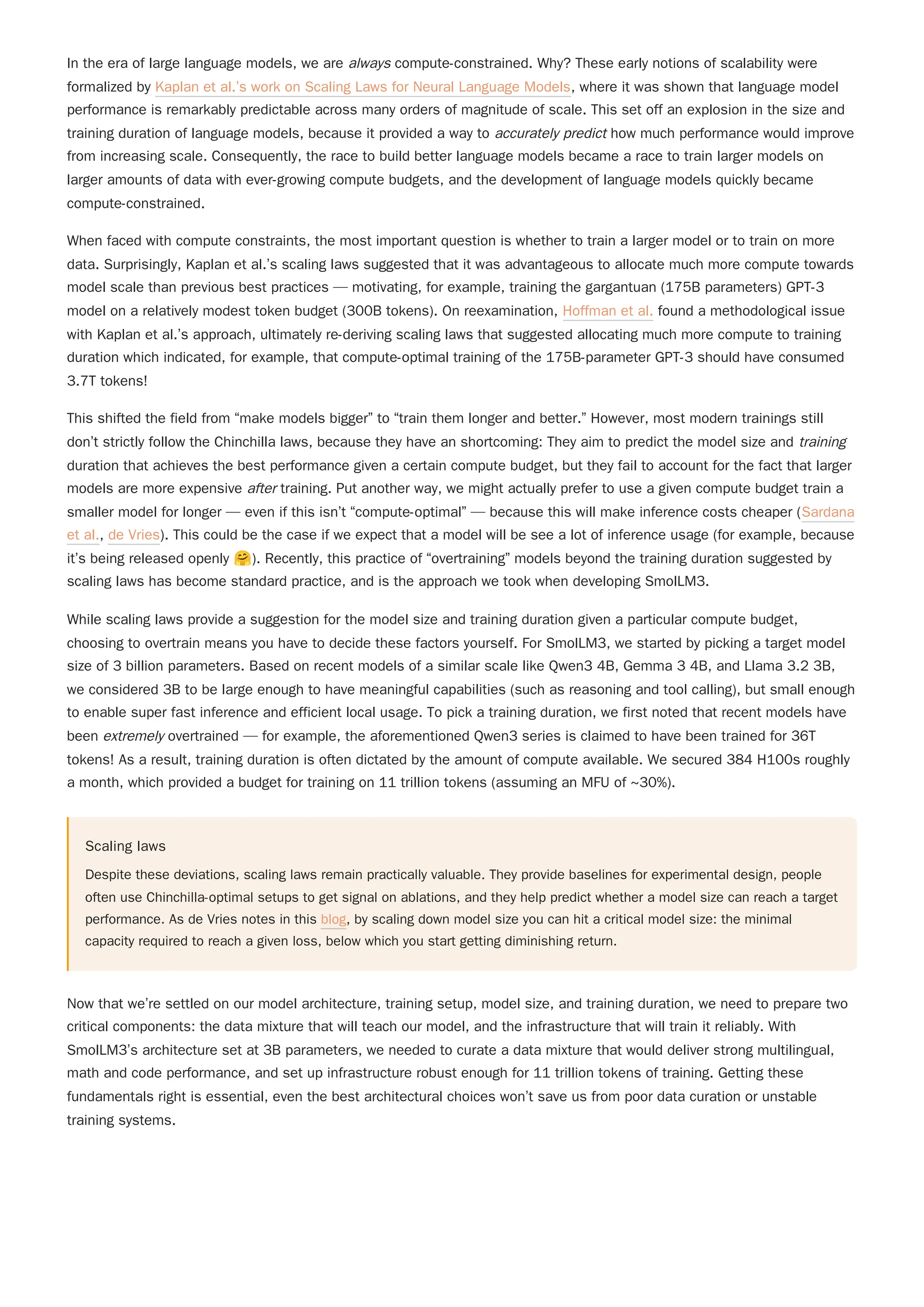 In the era of large language models, we are always compute-constrained. Why? These early notions of scalability were
formalized by Kaplan et al.’s work on Scaling Laws for Neural Language Models, where it was shown that language model
performance is remarkably predictable across many orders of magnitude of scale. This set off an explosion in the size and
training duration of language models, because it provided a way to accurately predict how much performance would improve
from increasing scale. Consequently, the race to build better language models became a race to train larger models on
larger amounts of data with ever-growing compute budgets, and the development of language models quickly became
compute-constrained.
When faced with compute constraints, the most important question is whether to train a larger model or to train on more
data. Surprisingly, Kaplan et al.’s scaling laws suggested that it was advantageous to allocate much more compute towards
model scale than previous best practices — motivating, for example, training the gargantuan (175B parameters) GPT-3
model on a relatively modest token budget (300B tokens). On reexamination, Hoffman et al. found a methodological issue
with Kaplan et al.’s approach, ultimately re-deriving scaling laws that suggested allocating much more compute to training
duration which indicated, for example, that compute-optimal training of the 175B-parameter GPT-3 should have consumed
3.7T tokens!
This shifted the field from “make models bigger” to “train them longer and better.” However, most modern trainings still
don’t strictly follow the Chinchilla laws, because they have an shortcoming: They aim to predict the model size and training
duration that achieves the best performance given a certain compute budget, but they fail to account for the fact that larger
models are more expensive after training. Put another way, we might actually prefer to use a given compute budget train a
smaller model for longer — even if this isn’t “compute-optimal” — because this will make inference costs cheaper (Sardana
et al., de Vries). This could be the case if we expect that a model will be see a lot of inference usage (for example, because
it’s being released openly 🤗). Recently, this practice of “overtraining” models beyond the training duration suggested by
scaling laws has become standard practice, and is the approach we took when developing SmolLM3.
While scaling laws provide a suggestion for the model size and training duration given a particular compute budget,
choosing to overtrain means you have to decide these factors yourself. For SmolLM3, we started by picking a target model
size of 3 billion parameters. Based on recent models of a similar scale like Qwen3 4B, Gemma 3 4B, and Llama 3.2 3B,
we considered 3B to be large enough to have meaningful capabilities (such as reasoning and tool calling), but small enough
to enable super fast inference and efficient local usage. To pick a training duration, we first noted that recent models have
been extremely overtrained — for example, the aforementioned Qwen3 series is claimed to have been trained for 36T
tokens! As a result, training duration is often dictated by the amount of compute available. We secured 384 H100s roughly
a month, which provided a budget for training on 11 trillion tokens (assuming an MFU of ~30%).
Scaling laws
Despite these deviations, scaling laws remain practically valuable. They provide baselines for experimental design, people
often use Chinchilla-optimal setups to get signal on ablations, and they help predict whether a model size can reach a target
performance. As de Vries notes in this blog, by scaling down model size you can hit a critical model size: the minimal
capacity required to reach a given loss, below which you start getting diminishing return.
Now that we’re settled on our model architecture, training setup, model size, and training duration, we need to prepare two
critical components: the data mixture that will teach our model, and the infrastructure that will train it reliably. With
SmolLM3’s architecture set at 3B parameters, we needed to curate a data mixture that would deliver strong multilingual,
math and code performance, and set up infrastructure robust enough for 11 trillion tokens of training. Getting these
fundamentals right is essential, even the best architectural choices won’t save us from poor data curation or unstable
training systems.
 