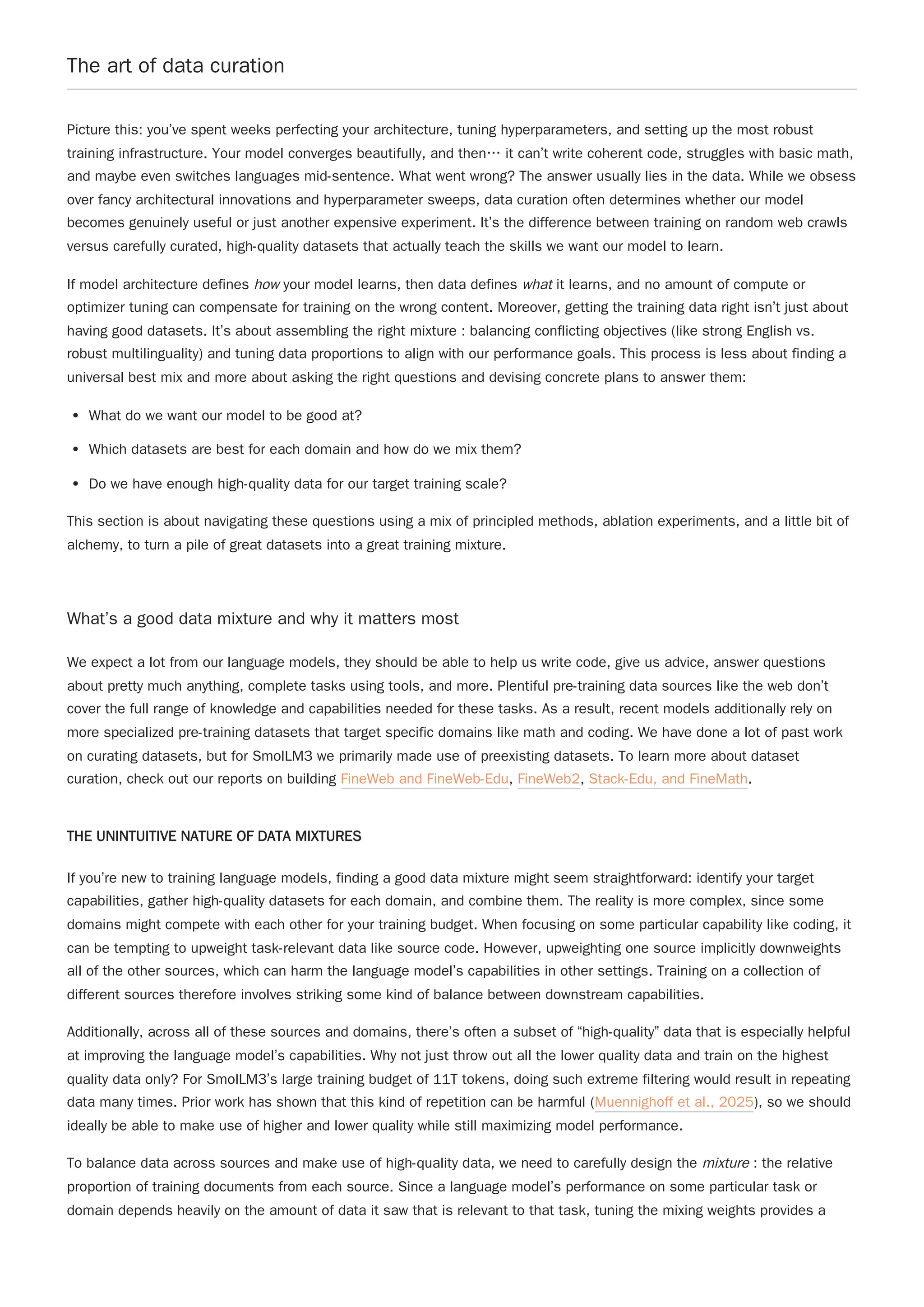 The art of data curation
Picture this: you’ve spent weeks perfecting your architecture, tuning hyperparameters, and setting up the most robust
training infrastructure. Your model converges beautifully, and then… it can’t write coherent code, struggles with basic math,
and maybe even switches languages mid-sentence. What went wrong? The answer usually lies in the data. While we obsess
over fancy architectural innovations and hyperparameter sweeps, data curation often determines whether our model
becomes genuinely useful or just another expensive experiment. It’s the difference between training on random web crawls
versus carefully curated, high-quality datasets that actually teach the skills we want our model to learn.
If model architecture defines how your model learns, then data defines what it learns, and no amount of compute or
optimizer tuning can compensate for training on the wrong content. Moreover, getting the training data right isn’t just about
having good datasets. It’s about assembling the right mixture : balancing conflicting objectives (like strong English vs.
robust multilinguality) and tuning data proportions to align with our performance goals. This process is less about finding a
universal best mix and more about asking the right questions and devising concrete plans to answer them:
What do we want our model to be good at?
Which datasets are best for each domain and how do we mix them?
Do we have enough high-quality data for our target training scale?
This section is about navigating these questions using a mix of principled methods, ablation experiments, and a little bit of
alchemy, to turn a pile of great datasets into a great training mixture.
What’s a good data mixture and why it matters most
We expect a lot from our language models, they should be able to help us write code, give us advice, answer questions
about pretty much anything, complete tasks using tools, and more. Plentiful pre-training data sources like the web don’t
cover the full range of knowledge and capabilities needed for these tasks. As a result, recent models additionally rely on
more specialized pre-training datasets that target specific domains like math and coding. We have done a lot of past work
on curating datasets, but for SmolLM3 we primarily made use of preexisting datasets. To learn more about dataset
curation, check out our reports on building FineWeb and FineWeb-Edu, FineWeb2, Stack-Edu, and FineMath.
THE UNINTUITIVE NATURE OF DATA MIXTURES
If you’re new to training language models, finding a good data mixture might seem straightforward: identify your target
capabilities, gather high-quality datasets for each domain, and combine them. The reality is more complex, since some
domains might compete with each other for your training budget. When focusing on some particular capability like coding, it
can be tempting to upweight task-relevant data like source code. However, upweighting one source implicitly downweights
all of the other sources, which can harm the language model’s capabilities in other settings. Training on a collection of
different sources therefore involves striking some kind of balance between downstream capabilities.
Additionally, across all of these sources and domains, there’s often a subset of “high-quality” data that is especially helpful
at improving the language model’s capabilities. Why not just throw out all the lower quality data and train on the highest
quality data only? For SmolLM3’s large training budget of 11T tokens, doing such extreme filtering would result in repeating
data many times. Prior work has shown that this kind of repetition can be harmful (Muennighoff et al., 2025), so we should
ideally be able to make use of higher and lower quality while still maximizing model performance.
To balance data across sources and make use of high-quality data, we need to carefully design the mixture : the relative
proportion of training documents from each source. Since a language model’s performance on some particular task or
domain depends heavily on the amount of data it saw that is relevant to that task, tuning the mixing weights provides a
 