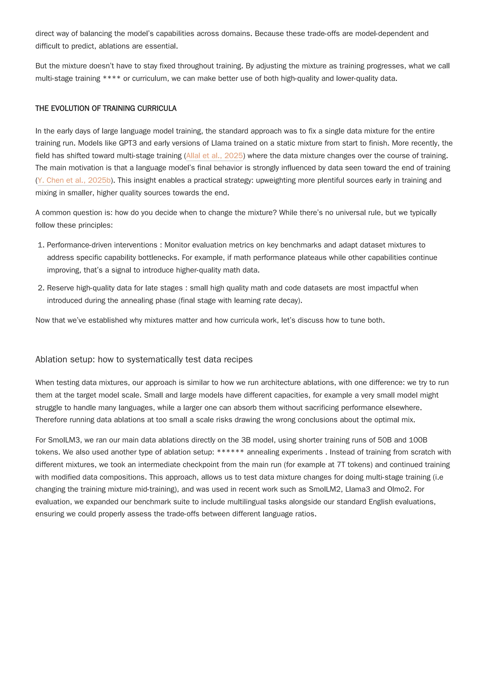 direct way of balancing the model’s capabilities across domains. Because these trade-offs are model-dependent and
difficult to predict, ablations are essential.
But the mixture doesn’t have to stay fixed throughout training. By adjusting the mixture as training progresses, what we call
multi-stage training **** or curriculum, we can make better use of both high-quality and lower-quality data.
THE EVOLUTION OF TRAINING CURRICULA
In the early days of large language model training, the standard approach was to fix a single data mixture for the entire
training run. Models like GPT3 and early versions of Llama trained on a static mixture from start to finish. More recently, the
field has shifted toward multi-stage training (Allal et al., 2025) where the data mixture changes over the course of training.
The main motivation is that a language model’s final behavior is strongly influenced by data seen toward the end of training
(Y. Chen et al., 2025b). This insight enables a practical strategy: upweighting more plentiful sources early in training and
mixing in smaller, higher quality sources towards the end.
A common question is: how do you decide when to change the mixture? While there’s no universal rule, but we typically
follow these principles:
1. Performance-driven interventions : Monitor evaluation metrics on key benchmarks and adapt dataset mixtures to
address specific capability bottlenecks. For example, if math performance plateaus while other capabilities continue
improving, that’s a signal to introduce higher-quality math data.
2. Reserve high-quality data for late stages : small high quality math and code datasets are most impactful when
introduced during the annealing phase (final stage with learning rate decay).
Now that we’ve established why mixtures matter and how curricula work, let’s discuss how to tune both.
Ablation setup: how to systematically test data recipes
When testing data mixtures, our approach is similar to how we run architecture ablations, with one difference: we try to run
them at the target model scale. Small and large models have different capacities, for example a very small model might
struggle to handle many languages, while a larger one can absorb them without sacrificing performance elsewhere.
Therefore running data ablations at too small a scale risks drawing the wrong conclusions about the optimal mix.
For SmolLM3, we ran our main data ablations directly on the 3B model, using shorter training runs of 50B and 100B
tokens. We also used another type of ablation setup: ****** annealing experiments . Instead of training from scratch with
different mixtures, we took an intermediate checkpoint from the main run (for example at 7T tokens) and continued training
with modified data compositions. This approach, allows us to test data mixture changes for doing multi-stage training (i.e
changing the training mixture mid-training), and was used in recent work such as SmolLM2, Llama3 and Olmo2. For
evaluation, we expanded our benchmark suite to include multilingual tasks alongside our standard English evaluations,
ensuring we could properly assess the trade-offs between different language ratios.
 