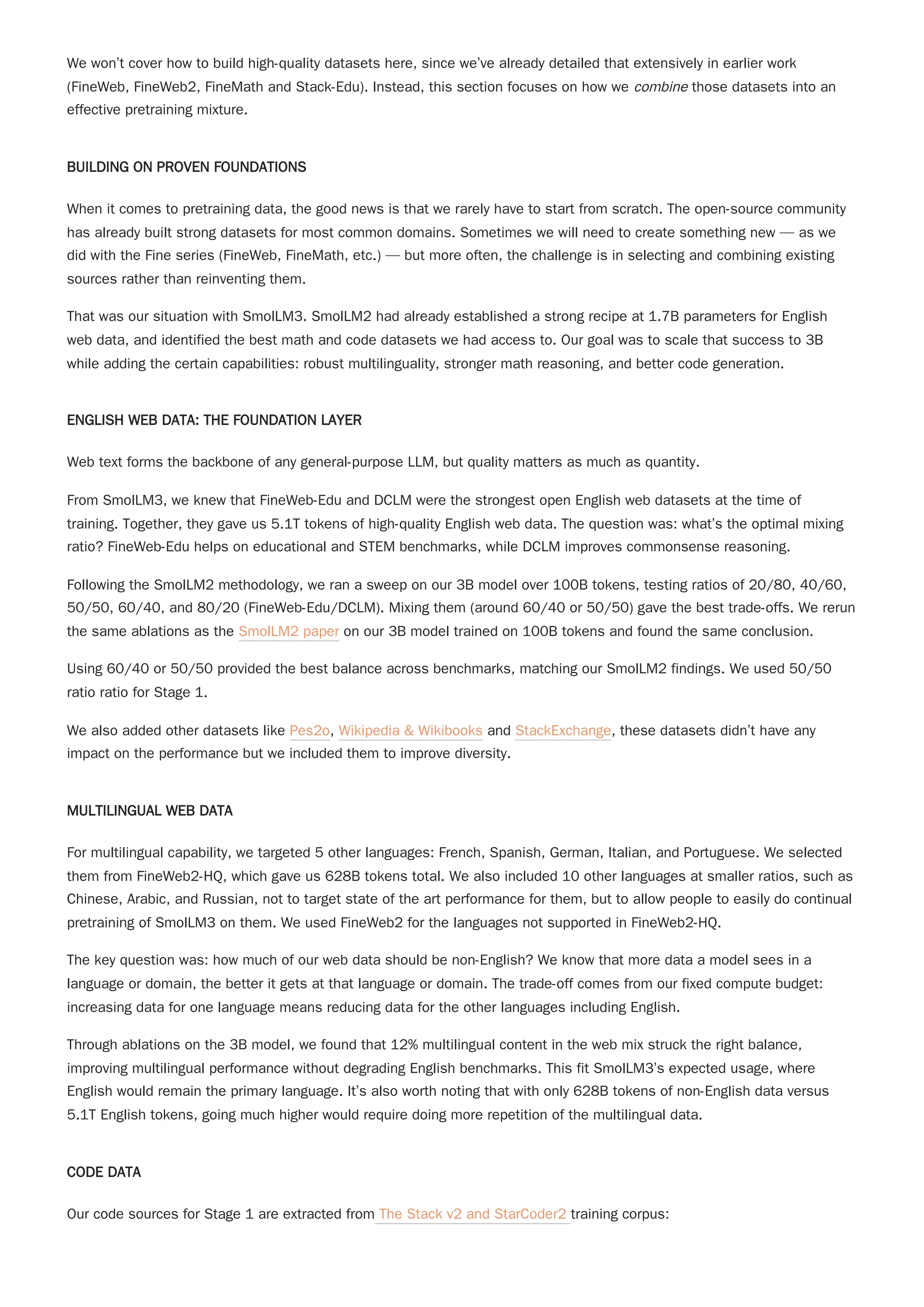 We won’t cover how to build high-quality datasets here, since we’ve already detailed that extensively in earlier work
(FineWeb, FineWeb2, FineMath and Stack-Edu). Instead, this section focuses on how we combine those datasets into an
effective pretraining mixture.
BUILDING ON PROVEN FOUNDATIONS
When it comes to pretraining data, the good news is that we rarely have to start from scratch. The open-source community
has already built strong datasets for most common domains. Sometimes we will need to create something new — as we
did with the Fine series (FineWeb, FineMath, etc.) — but more often, the challenge is in selecting and combining existing
sources rather than reinventing them.
That was our situation with SmolLM3. SmolLM2 had already established a strong recipe at 1.7B parameters for English
web data, and identified the best math and code datasets we had access to. Our goal was to scale that success to 3B
while adding the certain capabilities: robust multilinguality, stronger math reasoning, and better code generation.
ENGLISH WEB DATA: THE FOUNDATION LAYER
Web text forms the backbone of any general-purpose LLM, but quality matters as much as quantity.
From SmolLM3, we knew that FineWeb-Edu and DCLM were the strongest open English web datasets at the time of
training. Together, they gave us 5.1T tokens of high-quality English web data. The question was: what’s the optimal mixing
ratio? FineWeb-Edu helps on educational and STEM benchmarks, while DCLM improves commonsense reasoning.
Following the SmolLM2 methodology, we ran a sweep on our 3B model over 100B tokens, testing ratios of 20/80, 40/60,
50/50, 60/40, and 80/20 (FineWeb-Edu/DCLM). Mixing them (around 60/40 or 50/50) gave the best trade-offs. We rerun
the same ablations as the SmolLM2 paper on our 3B model trained on 100B tokens and found the same conclusion.
Using 60/40 or 50/50 provided the best balance across benchmarks, matching our SmolLM2 findings. We used 50/50
ratio ratio for Stage 1.
We also added other datasets like Pes2o, Wikipedia & Wikibooks and StackExchange, these datasets didn’t have any
impact on the performance but we included them to improve diversity.
MULTILINGUAL WEB DATA
For multilingual capability, we targeted 5 other languages: French, Spanish, German, Italian, and Portuguese. We selected
them from FineWeb2-HQ, which gave us 628B tokens total. We also included 10 other languages at smaller ratios, such as
Chinese, Arabic, and Russian, not to target state of the art performance for them, but to allow people to easily do continual
pretraining of SmolLM3 on them. We used FineWeb2 for the languages not supported in FineWeb2-HQ.
The key question was: how much of our web data should be non-English? We know that more data a model sees in a
language or domain, the better it gets at that language or domain. The trade-off comes from our fixed compute budget:
increasing data for one language means reducing data for the other languages including English.
Through ablations on the 3B model, we found that 12% multilingual content in the web mix struck the right balance,
improving multilingual performance without degrading English benchmarks. This fit SmolLM3’s expected usage, where
English would remain the primary language. It’s also worth noting that with only 628B tokens of non-English data versus
5.1T English tokens, going much higher would require doing more repetition of the multilingual data.
CODE DATA
Our code sources for Stage 1 are extracted from The Stack v2 and StarCoder2 training corpus:
 