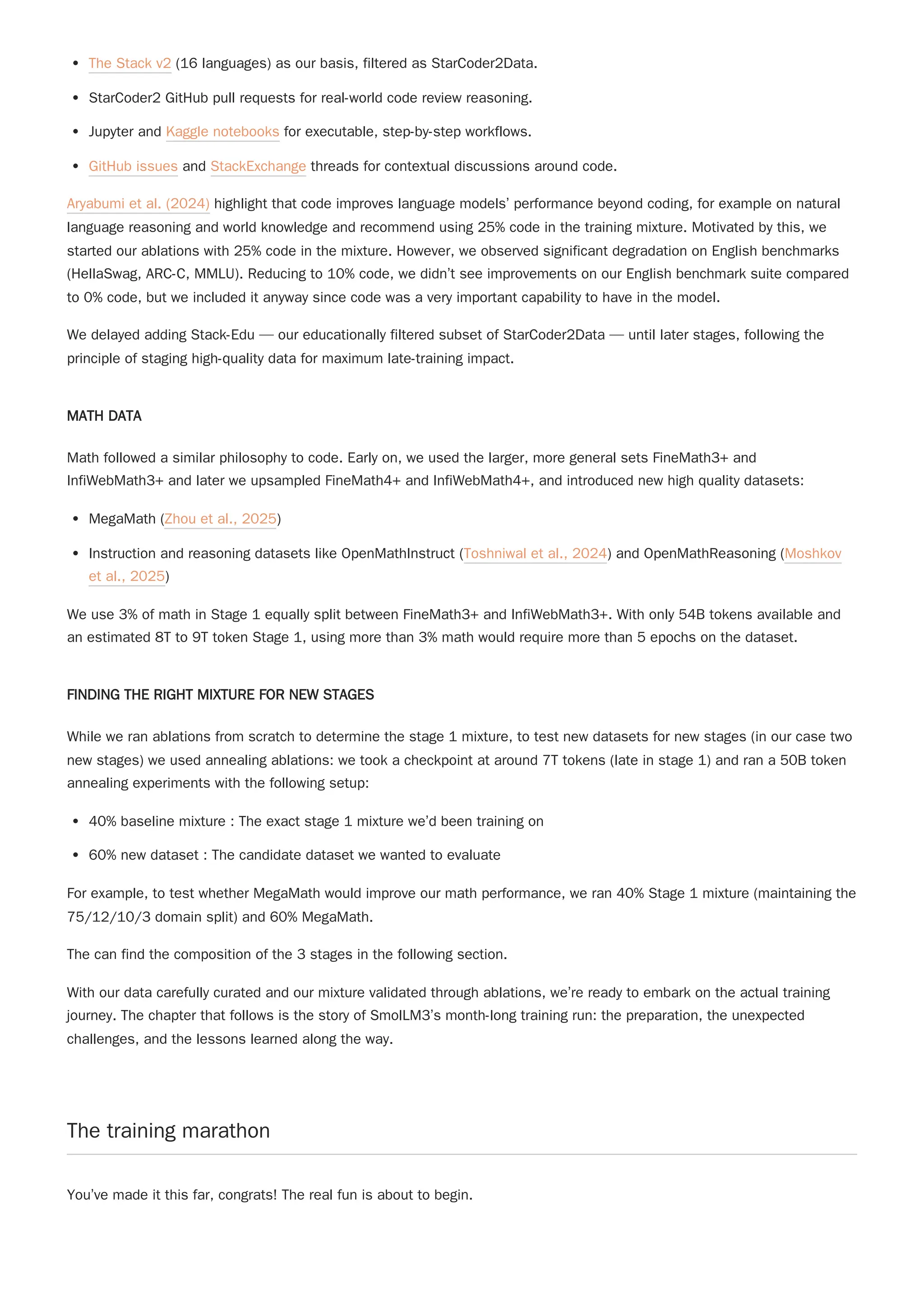 The Stack v2 (16 languages) as our basis, filtered as StarCoder2Data.
StarCoder2 GitHub pull requests for real-world code review reasoning.
Jupyter and Kaggle notebooks for executable, step-by-step workflows.
GitHub issues and StackExchange threads for contextual discussions around code.
Aryabumi et al. (2024) highlight that code improves language models’ performance beyond coding, for example on natural
language reasoning and world knowledge and recommend using 25% code in the training mixture. Motivated by this, we
started our ablations with 25% code in the mixture. However, we observed significant degradation on English benchmarks
(HellaSwag, ARC-C, MMLU). Reducing to 10% code, we didn’t see improvements on our English benchmark suite compared
to 0% code, but we included it anyway since code was a very important capability to have in the model.
We delayed adding Stack-Edu — our educationally filtered subset of StarCoder2Data — until later stages, following the
principle of staging high-quality data for maximum late-training impact.
MATH DATA
Math followed a similar philosophy to code. Early on, we used the larger, more general sets FineMath3+ and
InfiWebMath3+ and later we upsampled FineMath4+ and InfiWebMath4+, and introduced new high quality datasets:
MegaMath (Zhou et al., 2025)
Instruction and reasoning datasets like OpenMathInstruct (Toshniwal et al., 2024) and OpenMathReasoning (Moshkov
et al., 2025)
We use 3% of math in Stage 1 equally split between FineMath3+ and InfiWebMath3+. With only 54B tokens available and
an estimated 8T to 9T token Stage 1, using more than 3% math would require more than 5 epochs on the dataset.
FINDING THE RIGHT MIXTURE FOR NEW STAGES
While we ran ablations from scratch to determine the stage 1 mixture, to test new datasets for new stages (in our case two
new stages) we used annealing ablations: we took a checkpoint at around 7T tokens (late in stage 1) and ran a 50B token
annealing experiments with the following setup:
40% baseline mixture : The exact stage 1 mixture we’d been training on
60% new dataset : The candidate dataset we wanted to evaluate
For example, to test whether MegaMath would improve our math performance, we ran 40% Stage 1 mixture (maintaining the
75/12/10/3 domain split) and 60% MegaMath.
The can find the composition of the 3 stages in the following section.
With our data carefully curated and our mixture validated through ablations, we’re ready to embark on the actual training
journey. The chapter that follows is the story of SmolLM3’s month-long training run: the preparation, the unexpected
challenges, and the lessons learned along the way.
The training marathon
You’ve made it this far, congrats! The real fun is about to begin.
 
