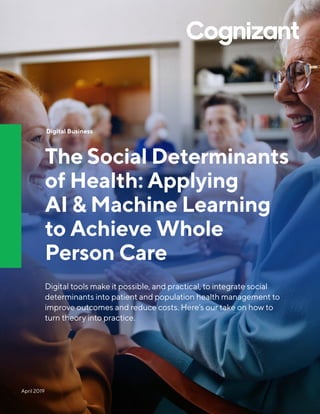 April 2019
Digital Business
The Social Determinants
of Health: Applying
AI & Machine Learning
to Achieve Whole
Person Care
Digital tools make it possible, and practical, to integrate social
determinants into patient and population health management to
improve outcomes and reduce costs. Here’s our take on how to
turn theory into practice.
 