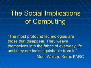 The Social ImplicationsThe Social Implications
of Computingof Computing
"The most profound technologies are"The most profound technologies are
those that disappear. They weavethose that disappear. They weave
themselves into the fabric of everyday lifethemselves into the fabric of everyday life
until they are indistinguishable from it.”until they are indistinguishable from it.”
-Mark Weiser, Xerox PARC-Mark Weiser, Xerox PARC
 