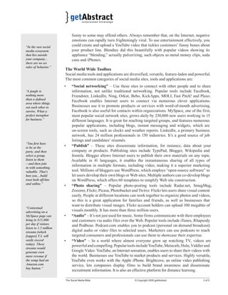 funny to some may offend others. Always remember that, on the Internet, negative 
emotions can rapidly turn frighteningly viral. To use entertainment effectively, you 
could create and upload a YouTube video that tickles customers’ funny bones about 
your product line. Blendtec did this beautifully with popular videos showing its 
appliance “blending,” actually pulverizing, such objects as metal money clips, soda 
cans and iPhones. 
The World Wide Toolbox 
Social media tools and applications are diversified, versatile, feature-laden and powerful. 
The most common categories of social media sites, tools and applications are: 
• “Social networking” – Use these sites to connect with other people and to share 
information, not unlike traditional networking. Popular tools include Facebook, 
Friendster, LinkedIn, Ning, Orkut, Bebo, KickApps, MOLI, Fast Pitch! and Plaxo. 
Facebook enables Internet users to connect via numerous clever applications. 
Businesses use it to promote products or services with word-of-mouth advertising. 
Facebook is also useful for contacts within organizations. MySpace, one of the first, 
most popular social network sites, grows daily by 230,000 new users working in 15 
different languages. It is great for reaching targeted groups, and features numerous 
popular applications, including blogs, instant messaging and widgets, which are 
on-screen tools, such as clocks and weather reports. LinkedIn, a primary business 
network, has 24 million professionals in 150 industries. It’s a good source of job 
listings and candidates’ résumés. 
• “Publish” – These sites disseminate information, for instance, data about your 
company or products. Publishing sites include TypePad, Blogger, Wikipedia and 
Joomla. Blogger allows Internet users to publish their own materials on any topic. 
Available in 41 languages, it enables the instantaneous sharing of all types of 
information in multiple formats, including video, making it a superior marketing 
tool. Millions of bloggers use WordPress, which employs “open-source software” to 
let users develop their own blogs or Web sites. Multiple authors can co-develop blogs 
on WordPress, which offers 60 templates to simplify Web site construction. 
• “Photo sharing” – Popular photo-posting tools include Radar.net, SmugMug, 
Zooomr, Flickr, Picasa, Photobucket and Twitxr. Flickr lets users share visual content 
easily. People at different locations can work together to organize photos and videos, 
so this is a great application for families and friends, as well as businesses that 
want to distribute visual images. Flickr account holders can upload 100 megabits of 
visuals monthly. It has more than three million users. 
• “Audio” – It’s not just used for music. Some firms communicate with their employees 
and customers via audio files over the Web. Popular tools include iTunes, Rhapsody 
and Podbean. Podcast.com enables you to podcast (personal on demand broadcast) 
digital audio or video files to selected users. Marketers can use podcasts to reach 
targeted consumers and professionals can use them to showcase their expertise. 
• “Video” – In a world where almost everyone grew up watching TV, videos are 
powerful and compelling. Popular tools include YouTube, Metacafe, Hulu, Viddler and 
Google Video. YouTube, an Internet sensation, enables users to share their videos with 
the world. Businesses use YouTube to market products and services. Highly versatile, 
YouTube even works with the Apple iPhone. Brightcove, an online video publishing 
service, lets companies display films to build brand awareness and disseminate 
recruitment information. It is also an effective platform for distance learning. 
The Social Media Bible © Copyright 2009 getAbstract 3 of 5 
“In the vast social 
media ecosystem 
that lies outside 
your company... 
there are no set 
rules of behavior.” 
“A jungle is 
nothing more 
than a defi ned 
area where things 
eat each other to 
survive. What a 
perfect metaphor 
for business.” 
“You fi rst have 
to be at the 
party, and then 
select a group, 
listen to them 
– and then join 
in with something 
valuable. That’s 
how you…build 
trust both off-line 
and online.” 
“Contextual 
advertising on a 
MySpace page can 
bring in $15,000 
per day if visitors 
listen to 1.5 million 
streams (which 
[rapper] T.I. will 
easily exceed 
today). These 
streams would 
generate even 
more revenue if 
the songs had an 
Amazon.com 
buy button.” 
 