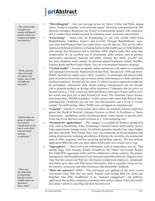• “Microblogging” – Get your message across on Twitxr, Twitter and Plurk, among 
others. Twitter is a popular “word-of-mouth engine” for instant communication in 140- 
character messages. Businesses use Twitter to communicate quickly with employees 
and to conduct basic market research by evaluating users’ comments and reactions. 
• “Livecasting” – Some tools for broadcasting in real time include SHOUTcast, 
BlogTalkRadio, TalkShoe, Justin.tv and Live365. Through BlogTalkRadio, users 
can create and broadcast their own radio shows over the Internet. This service offers 
numerous professional features, including functions that enable users to field telephone 
calls during their broadcasts and to distribute MP3s (digital audio files using data 
compression). It’s an excellent way to disseminate audio content, such as product 
information, educational materials and public relations fact sheets. Live365 also 
lets users broadcast audio content. Its business-related broadcasts include Smallbiz 
America Radio and Real Estate Nation. You can even broadcast business meetings. 
• “Virtual worlds” – Assume an identity online and interact with others in a controlled, 
self-contained environment. Popular tools include There, Second Life, ViOS and Active 
Worlds. Second Life enables users, called “residents,” to commingle and interact in the 
guise of avatars (virtual alter egos in various forms, from humans to robots, animals or 
mythical creatures). Second Life has some 15 million accounts registered worldwide. 
Its participants’ interactions often involve trading. Entrepreneurs can use Second 
Life to promote products or develop online businesses. Companies that are active on 
Second Life (e.g., CNN, Coca-Cola, Dell and Disney) often have 24-hour staff to voice 
the avatars that greet you in their Second Life stores. The American Cancer Society 
raised more than “200,000 real dollars” in this virtual world, where John Wiley & Sons 
publishing has a bookstore you can visit. Sun Microsystems uses it to run a “virtual 
campus” for staff training. Often, 70,000 users are logged on simultaneously. 
• “Gaming” – Similar to virtual worlds, these online environments feature competitive 
games like World of Warcraft, Entropia Universe or Halo3. In EverQuest, a “three-dimensional… 
multiplayer online role-playing game,” users interact in specific roles. 
Firms like Pizza Hut have used EverQuest as a “viral marketing tool.” 
• “Productivity applications” – This category is a catchall for business productivity 
tools, such as ReadNotify, Zoho, Zoomerang, Constant Contact and Eventful. Acteva 
helps organizations manage events. Its software generates attendee lists, name badges 
and other materials. With Google Docs, users can collaborate on the development and 
editing of documents, including spreadsheets. It features the versatility of a commercial 
suite of office programs, and has surveying and polling capacity. The free desktop 
application MSGTAG tells you when others receive and view e-mails you’ve sent. 
• “Aggregators” – These tools pool information, such as marketplace activity. They 
include Digg, Yelp, iGoogle, Reddit, FriendFeed, My Yahoo! and Google Reader. 
The TiddlyWiki aggregator works well for collaborative online ventures, like project 
management, and for publication of user manuals and product tutorials. Digg lets users 
relay Internet content and Web site information to help keep employees, salespeople 
and clients up-to-date with Web-based information. Yelp is a popular rating service 
for retailers, restaurants and other businesses that need public feedback. 
• “Rich site summary” (RSS) – This tool keeps you updated on the most current 
information from Web sites you select. Popular tools include RSS 2.0, Atom and 
PingShot. One RSS, FeedBurner, is an “audience engagement” and publicity 
application that enables companies to promote their online content. It provides useful 
data about visitors to your blog and their reactions to it. 
The Social Media Bible © Copyright 2009 getAbstract 4 of 5 
“The social media 
strategies you 
employ will depend 
greatly on how you 
evaluate and defi ne 
your business.” 
“Words, pictures, 
video and audio 
can inform and 
inspire, just as they 
can infl uence 
and incite.” 
“Seldom does one 
group or audience 
have narrow 
enough interests for 
you to reach them 
with one broad 
message 
or approach.” 
“There isn’t 
any other form 
of advertising 
that has a more 
reliable return on 
investment 
than e-mail.” 
 