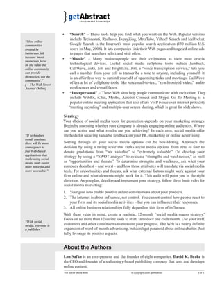 • “Search” – These tools help you find what you want on the Web. Popular versions 
include Technorati, Redlasso, EveryZing, MetaTube, Yahoo! Search and IceRocket. 
Google Search is the Internet’s most popular search application (130 million U.S. 
users in May, 2008). It lets companies link their Web pages and targeted online ads 
to pages that searchers select and visit often. 
• “Mobile” – Many businesspeople see their cellphones as their most crucial 
technological devices. Useful social media cellphone tools include Jumbuck, 
CallWave, airG, Jott and Brightkite. Jott, a “voice transcription service,” lets you 
call a number from your cell to transcribe a note to anyone, including yourself. It 
is an effortless way to remind yourself of upcoming tasks and meetings. CallWave 
offers a lot of cellphone tools, like voicemail-to-text, “synchronized video,” audio 
conferences and e-mail faxes. 
• “Interpersonal” – These Web sites help people communicate with each other. They 
include WebEx, iChat, Meebo, Acrobat Connect and Skype. Go To Meeting is a 
popular online meeting application that also offers VoIP (voice over internet protocol), 
“meeting recording” and multiple-user screen sharing, which is great for slide shows. 
Strategy 
Your choice of social media tools for promotion depends on your marketing strategy. 
Begin by assessing whether your company is already engaging online audiences. Where 
are you active and what results are you achieving? In each area, social media offer 
methods for securing valuable feedback on your PR, marketing or online advertising. 
Sorting through all your social media options can be bewildering. Approach the 
decision by using a rating scale that ranks social media options from zero to four to 
denote gradations from “not valuable” to “extremely valuable.” Or, develop your 
strategy by using a “SWOT analysis” to evaluate “strengths and weaknesses,” as well 
as “opportunities and threats.” To determine strengths and weakness, ask what your 
company does best – and worst – and how those attributes will translate via social media 
tools. For opportunities and threats, ask what external factors might work against your 
firm online and what elements might work for it. This audit will point you in the right 
direction. As you plan, develop and implement your strategy, follow three basic rules for 
social media marketing: 
1. Your goal is to enable positive online conversations about your products. 
2. The Internet is about influence, not control. You cannot control how people react to 
your firm and its social media activities – but you can influence their responses. 
3. All online business relationships fully depend on this form of influence. 
With these rules in mind, create a realistic, 12-month “social media macro strategy.” 
Focus on no more than 12 online tools to start. Introduce one each month. Use your staff, 
customers and other constituents to measure your progress. The Web is a nearly infinite 
expansion of word-of-mouth advertising, but don’t get paranoid about online chatter. Just 
fully leverage its positive aspects. 
About the Authors 
Lon Safko is an entrepreneur and the founder of eight companies. David K. Brake is 
the CEO and founder of a technology-based publishing company that tests and develops 
online content. 
The Social Media Bible © Copyright 2009 getAbstract 5 of 5 
“Most online 
communities 
created by 
businesses fail 
because ‘most 
businesses focus 
on the value the 
online community 
can provide 
themselves, not the 
community’.” 
[ – The Wall Street 
Journal Online] 
“If technology 
trends continue, 
there will be more 
convergence to 
free Web-based 
applications that 
make using social 
media tools easier, 
more powerful and 
more accessible.” 
“With social 
media, everyone is 
a publisher.” 
