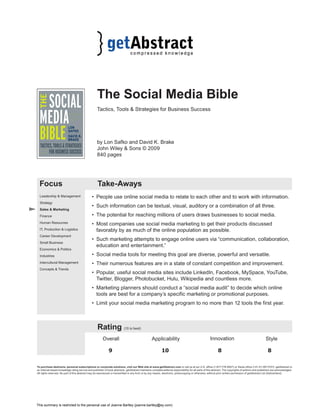 The Social Media Bible 
Tactics, Tools & Strategies for Business Success 
by Lon Safko and David K. Brake 
John Wiley & Sons © 2009 
840 pages 
Focus Take-Aways 
• People use online social media to relate to each other and to work with information. 
• Such information can be textual, visual, auditory or a combination of all three. 
• The potential for reaching millions of users draws businesses to social media. 
• Most companies use social media marketing to get their products discussed 
favorably by as much of the online population as possible. 
• Such marketing attempts to engage online users via “communication, collaboration, 
education and entertainment.” 
• Social media tools for meeting this goal are diverse, powerful and versatile. 
• Their numerous features are in a state of constant competition and improvement. 
• Popular, useful social media sites include LinkedIn, Facebook, MySpace, YouTube, 
Twitter, Blogger, Photobucket, Hulu, Wikipedia and countless more. 
• Marketing planners should conduct a “social media audit” to decide which online 
tools are best for a company’s specific marketing or promotional purposes. 
• Limit your social media marketing program to no more than 12 tools the first year. 
Rating (10 is best) 
Overall Applicability Innovation Style 
9 10 8 8 
Leadership & Management 
Strategy 
Sales & Marketing 
Finance 
Human Resources 
IT, Production & Logistics 
Career Development 
Small Business 
Economics & Politics 
Industries 
Intercultural Management 
Concepts & Trends 
To purchase abstracts, personal subscriptions or corporate solutions, visit our Web site at www.getAbstract.com or call us at our U.S. office (1-877-778-6627) or Swiss office (+41-41-367-5151). getAbstract is 
an Internet-based knowledge rating service and publisher of book abstracts. getAbstract maintains complete editorial responsibility for all parts of this abstract. The copyrights of authors and publishers are acknowledged. 
All rights reserved. No part of this abstract may be reproduced or transmitted in any form or by any means, electronic, photocopying or otherwise, without prior written permission of getAbstract Ltd (Switzerland). 
This summary is restricted to the personal use of Joanne Bartley (joanne.bartley@ey.com) 
 