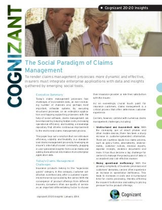 • Cognizant 20-20 Insights

The Social Paradigm of Claims
Management
To render claims management processes more dynamic and effective,
insurers must integrate enterprise applications with data and insights
gathered by emerging social tools.
Executive Summary
Today’s claims management processes face
challenges of inconsistent data, an ever-increasing number of channels and, perhaps most
important, inflexible systems. By executing
structured processes on an enterprise application and tapping supporting processes with the
help of social software, claims management can
be enhanced by reducing hidden costs, increasing
operational efficiency and building a knowledge
repository that informs continuous improvement
to the end-to-end claims management process.
This paper lays out a solution that can introduce
efficiency, visibility and flexibility in a standardized claims management process by leveraging an
insurer’s internally-focused community, plugging
in user-generated insights from social media and
adding transactional information from enterprise
application data.

Today’s Claims Management
Challenges
Insurance products belong to the “experience
goods” category. In this category, customer satisfaction is defined only after a customer experiences the service provided by the carrier. With the
convergence of product offerings from different
insurers, consumers often use quality of service
as an important differentiating factor to choose

cognizant 20-20 insights | january 2014

their insurance provider or rate their satisfaction
with the insurer.
As an exceedingly crucial touch point for
insurance customers, claims management is a
critical process that often determines customer
experience.
Carriers, however, contend with numerous claims
management challenges, including:

•	 Unstructured

and inconsistent data: With
the increasing use of smart phones and
other mobile devices, there has been a sharp
increase in customer-generated information.
There are countless inputs to a claims process,
such as policy forms, amendments, endorsements, customer notices, medical reports,
expense receipts, evidence documents and
more. It has thus become a big challenge for
carriers to manage the growing pool of data in
a consistent and cost-effective manner.

•	 Rising

operational inefficiency: With the
growing complexity of business processes and
customers’ demands, carriers often experience
an increase in operational inefficiency. This
leads to increases in costs and in turnaround
time for claims processing, thereby affecting
the insurers’ bottom line and adding to pricing
pressure for the product offerings.

 