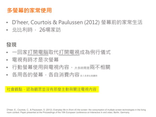 多螢幕的家常使用
• D'heer, Courtois & Paulussen (2012) 螢幕前的家常生活
• 北比利時， 26場家訪
發現
• 一回家打開電腦取代打開電視成為例行儀式
• 電視有時才是次螢幕
• 行動螢幕使用與電視內容，大多時間是兩不相關
• 各用各的螢幕，各自消費內容多人多屏在客廳時
D'heer, E., Courtois, C., & Paulussen, S. (2012). Everyday life in (front of) the screen: the consumption of multiple screen technologies in the living
room context. Paper presented at the Proceedings of the 10th European conference on Interactive tv and video, Berlin, Germany.
社會觀點，認為觀眾並沒有那麼主動與關注電視內容
 