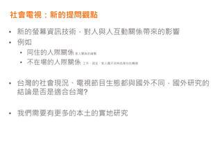 社會電視：新的提問觀點
• 新的螢幕資訊技術，對人與人互動關係帶來的影響
• 例如
• 同住的人際關係家人關係的維繫
• 不在場的人際關係 工作、朋友、家人圈不同角色身份的轉換
• 台灣的社會現況、電視節目生態都與國外不同，國外研究的
結論是否是適合台灣?
• 我們需要有更多的本土的實地研究
 