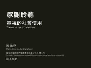 感謝聆聽
電視的社會使用
The social use of television
陳 啟亮
Charles Chen <xxc.chen@gmail.com>
國立台灣師範大學圖書資訊學研究所 博士生
PhD. Student, Graduate Institution of Library & Information Studies, National Taiwan Normal University, ROC
2013-04-13
 