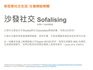 新型態社交生活: 社會網絡媒體
“‘Sofalising’ the new Socialising?” 2010 Yazino 研究結果發表的的公關稿 http://www.realwire.com/releases/Sofalising-the-new-Socialising
Sofalising. NY Times 的熱門詞彙單元 http://schott.blogs.nytimes.com/2010/11/17/sofalising/
沙發社交 Sofalising
sofa + socialize
沙發社交是結合沙發(sofa)與社交(socialize)兩個詞彙，而造出的新詞。
沙發社交通常是指透過網際網路，使用手機、平板或電腦等資訊技術的家內行為。
此一詞彙來自線上賭博遊戲公司Yazion 2010的研究，發現在英國有 26% 的網民，
比起面對面聊天，他們花較多的時間在網路上與朋友聊天。(Yazion 2010, 英國研究)
 
