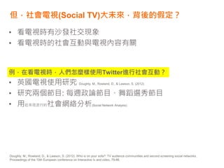 但，社會電視(Social TV)大未來，背後的假定？
• 看電視時有沙發社交現象
• 看電視時的社會互動與電視內容有關
例，在看電視時，人們怎麼樣使用Twitter進行社會互動？
• 英國電視使用研究 Doughty, M., Rowland, D., & Lawson, S. (2012)
• 研究兩個節目: 每週政論節目、舞蹈選秀節目
• 用近來很流行的社會網絡分析(Social Network Analysis)
Doughty, M., Rowland, D., & Lawson, S. (2012). Who is on your sofa?: TV audience communities and second screening social networks.
Proceedings of the 10th European conference on Interactive tv and video, 79-86.
 