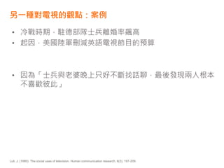 另一種對電視的觀點：案例
• 冷戰時期，駐德部隊士兵離婚率飆高
• 起因，美國陸軍刪減英語電視節目的預算
• 因為「士兵與老婆晚上只好不斷找話聊，最後發現兩人根本
不喜歡彼此」
Lull, J. (1980). The social uses of television. Human communication research, 6(3), 197-209.
 