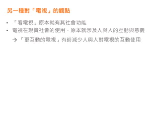 另一種對「電視」的觀點
• 「看電視」原本就有其社會功能
• 電視在現實社會的使用，原本就涉及人與人的互動與意義
 「更互動的電視」有時減少人與人對電視的互動使用
 
