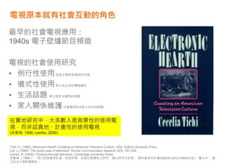 電視原本就有社會互動的角色
最早的社會電視應用：
1940s 電子壁爐節目頻道
電視的社會使用研究
• 例行性使用家庭主婦做家事時的伴隨
• 儀式性使用對公私生活的轉換儀式
• 生活話題 辦公室飲水機旁的話題
• 家人關係維護共看電視形成家人的共同經驗
Tichi, C. (1992). Electronic Hearth: Creating an American Television Culture. USA: Oxford University Press.
Lull, J. (1980). The social uses of television. Human communication research, 6(3), 197-209.
Lembo, R. (2000). Thinking through television: Cambridge University Press.
孫曼蘋 （1998）。 現代家庭電視收看、家庭休閒、家庭社會關係之研究：質化研究法初探， 國科會研究計畫(NSC87-2412-H004-012)。 臺北市： 國
立政治大學新聞學系。
在實地研究中，大多數人是背景性的使用電
視，而非認真地、計畫性的使用電視
(孫曼蘋, 1998; Lembo, 2000)
 