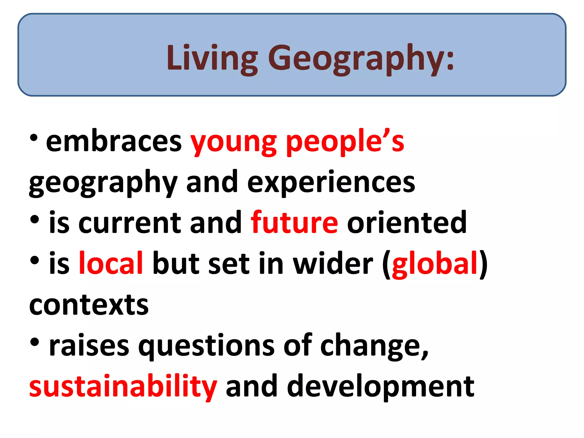 Living Geography: embraces  young people’s  geography and experiences is current and  future  oriented is  local  but set in wider ( global ) contexts raises questions of change,  sustainability  and development 