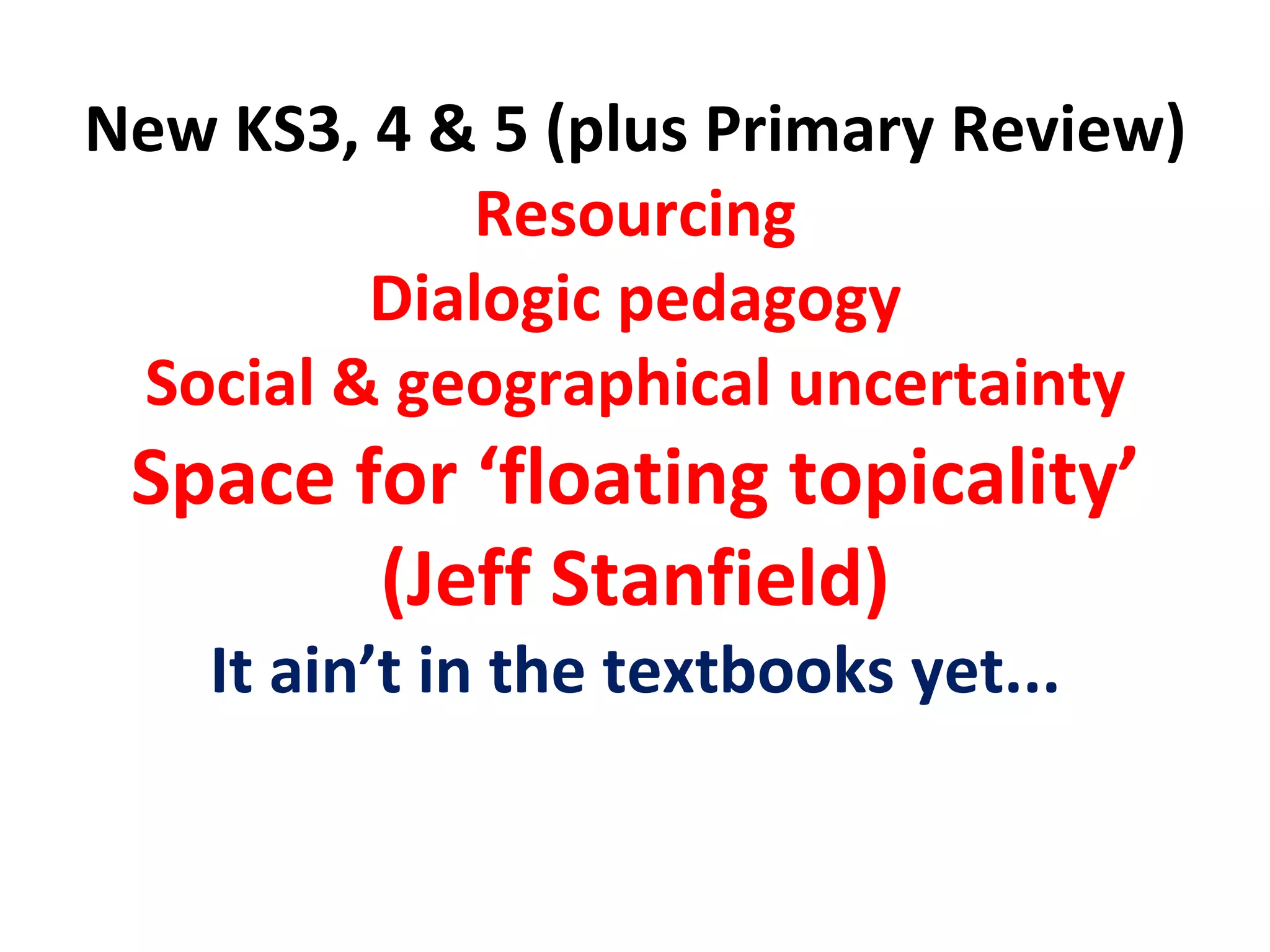 New KS3, 4 & 5 (plus Primary Review) Resourcing Dialogic pedagogy Social & geographical uncertainty Space for ‘floating topicality’ (Jeff Stanfield) It ain’t in the textbooks yet... 