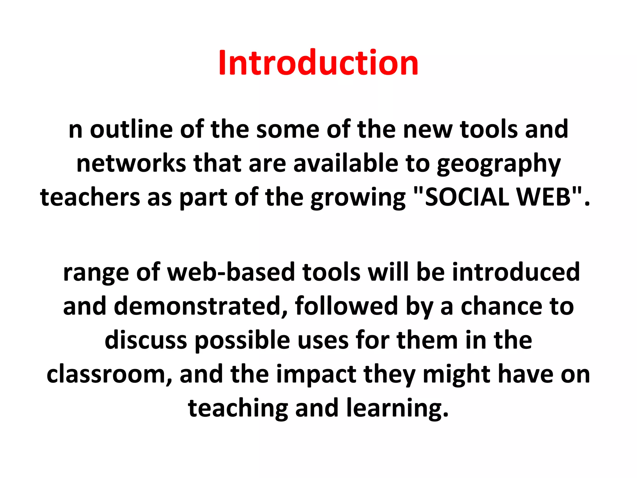 Introduction An outline of the some of the new tools and networks that are available to geography teachers as part of the growing &quot;SOCIAL WEB&quot;.  A range of web-based tools will be introduced and demonstrated, followed by a chance to discuss possible uses for them in the classroom, and the impact they might have on teaching and learning. 