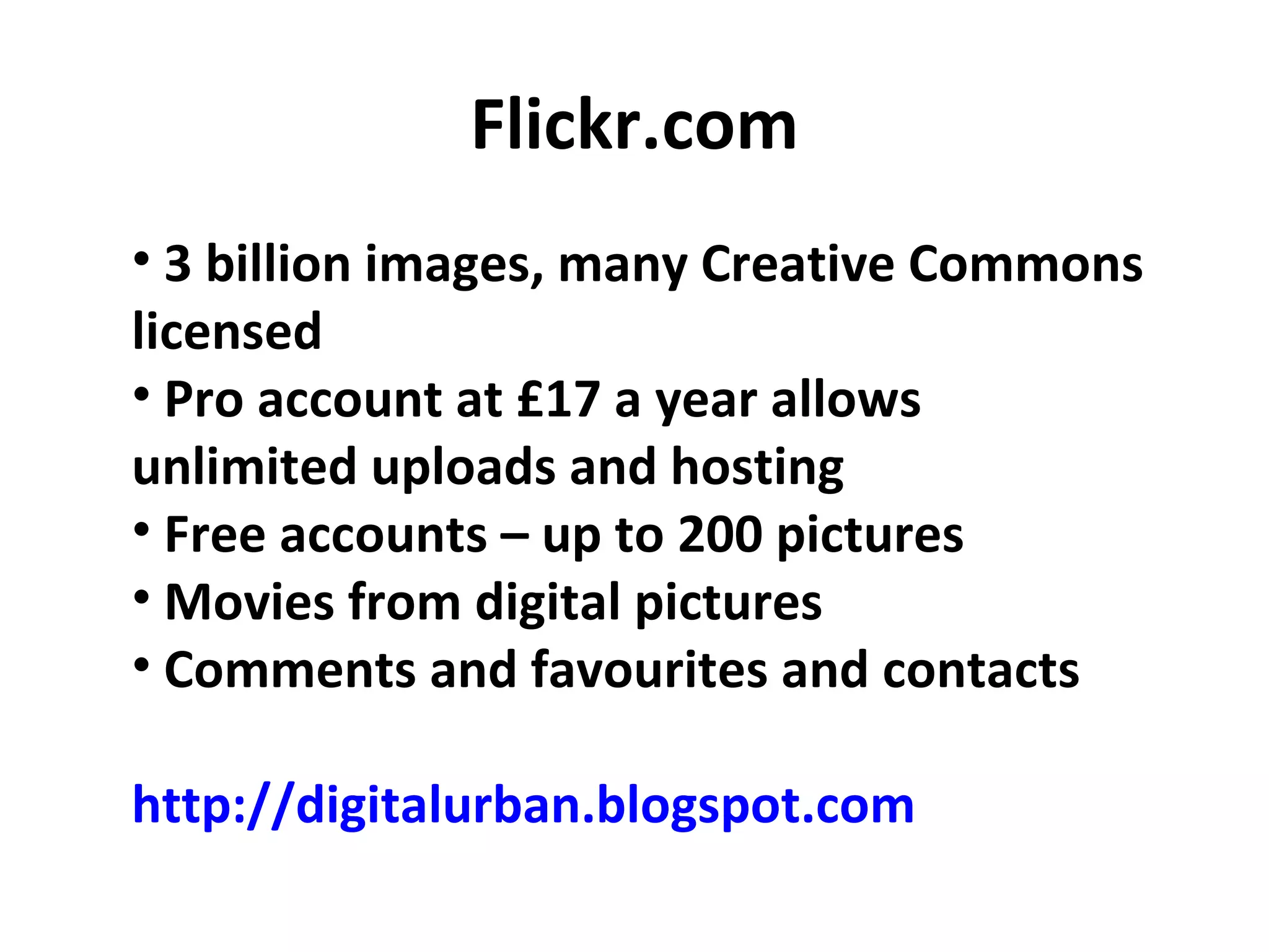 Flickr.com 3 billion images, many Creative Commons licensed Pro account at £17 a year allows unlimited uploads and hosting Free accounts – up to 200 pictures Movies from digital pictures Comments and favourites and contacts http://digitalurban.blogspot.com 