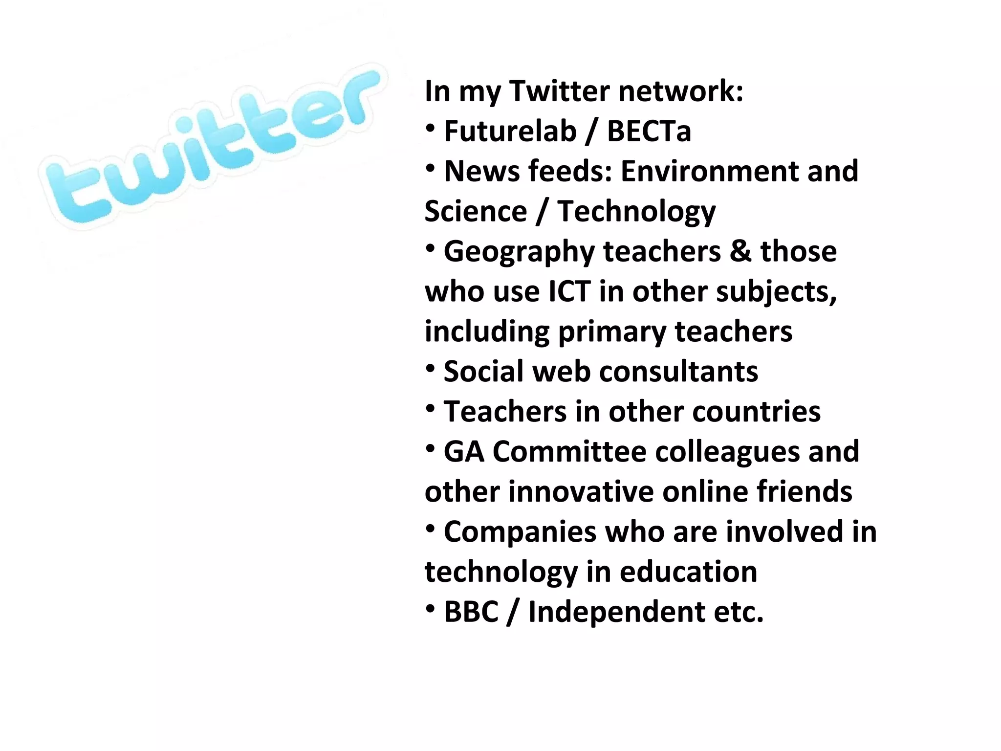 In my Twitter network: Futurelab / BECTa News feeds: Environment and Science / Technology Geography teachers & those who use ICT in other subjects, including primary teachers Social web consultants Teachers in other countries GA Committee colleagues and other innovative online friends Companies who are involved in technology in education BBC / Independent etc. 