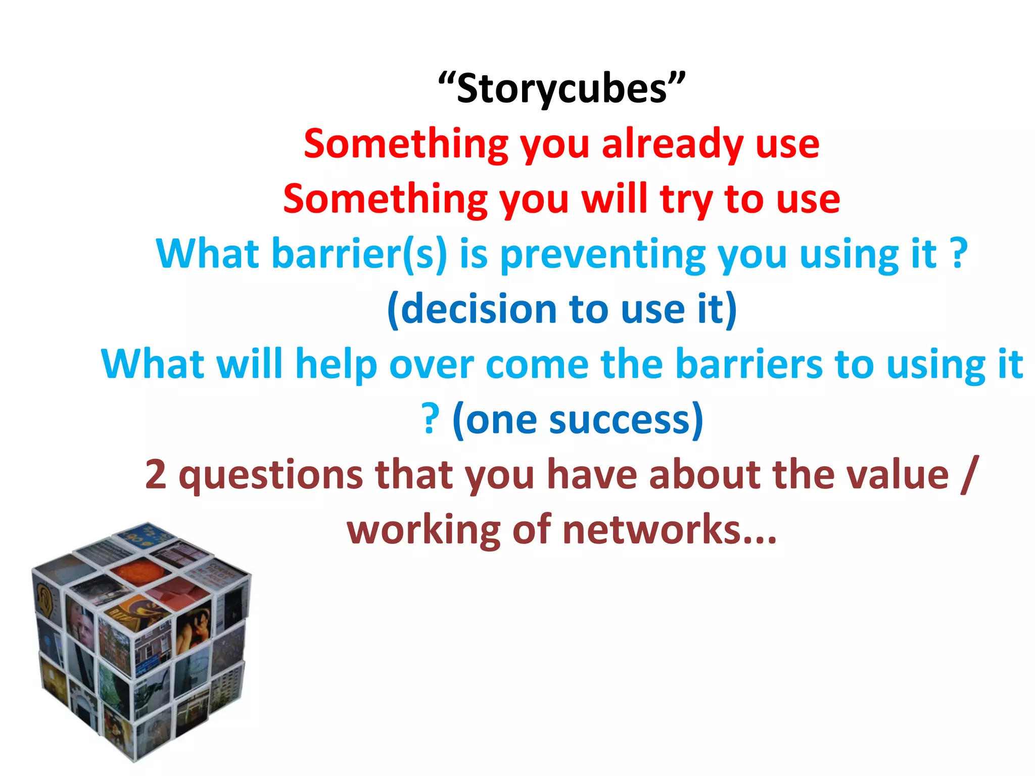 “ Storycubes” Something you already use Something you will try to use What barrier(s) is preventing you using it ?  (decision to use it) What will help over come the barriers to using it ?  (one success) 2 questions that you have about the value / working of networks... 