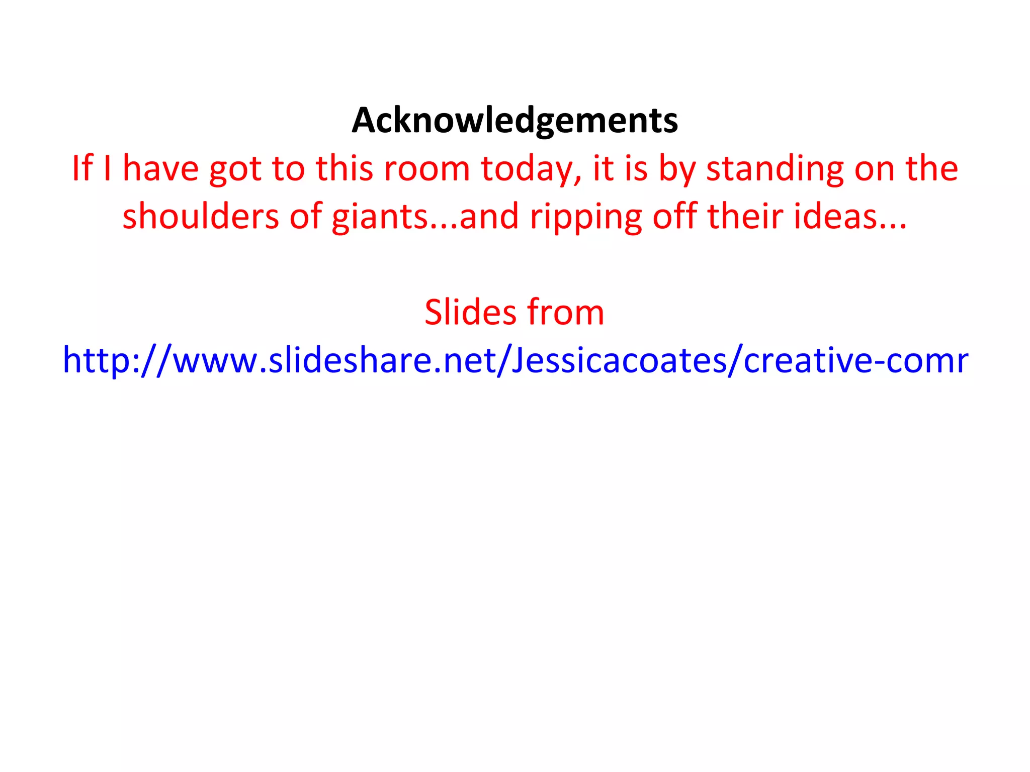 Acknowledgements If I have got to this room today, it is by standing on the shoulders of giants...and ripping off their ideas... Slides from http://www.slideshare.net/Jessicacoates/creative-commons-in-the-classroom-presentation   