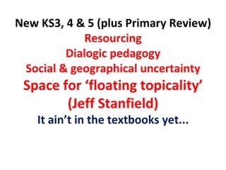 New KS3, 4 & 5 (plus Primary Review) Resourcing Dialogic pedagogy Social & geographical uncertainty Space for ‘floating topicality’ (Jeff Stanfield) It ain’t in the textbooks yet... 