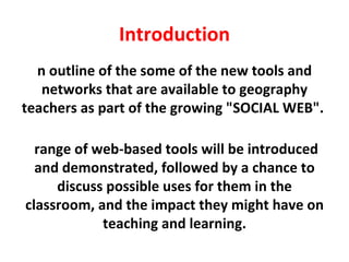 Introduction An outline of the some of the new tools and networks that are available to geography teachers as part of the growing "SOCIAL WEB".  A range of web-based tools will be introduced and demonstrated, followed by a chance to discuss possible uses for them in the classroom, and the impact they might have on teaching and learning. 