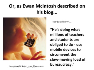 Or, as Ewan McIntosh described on his blog... Image credit: Koert_van_Mensvoort The ‘Barackberry’.... “ He's doing what millions of teachers and students are obliged to do - use mobile devices to circumvent the slow-moving load of bureaucracy. ” 