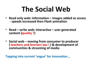 The Social Web Read only web: information – images added as access  - speeds increased then Flash animation Read – write web: interactive – user generated content ( quality ? ) Social web – moving from consumer to producer (  teachers and learners too !  ) & development of communities & streaming of media Tapping into current ‘vogue’ for innovation... 