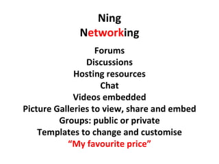 Ning N etwork ing Forums Discussions Hosting resources Chat Videos embedded Picture Galleries to view, share and embed Groups: public or private Templates to change and customise “ My favourite price” 