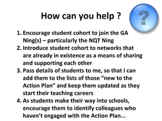 How can you help ? Encourage student cohort to join the GA Ning(s) – particularly the NQT Ning Introduce student cohort to networks that are already in existence as a means of sharing and supporting each other Pass details of students to me, so that I can add them to the lists of those “new to the Action Plan” and keep them updated as they start their teaching careers As students make their way into schools, encourage them to identify colleagues who haven’t engaged with the Action Plan... 