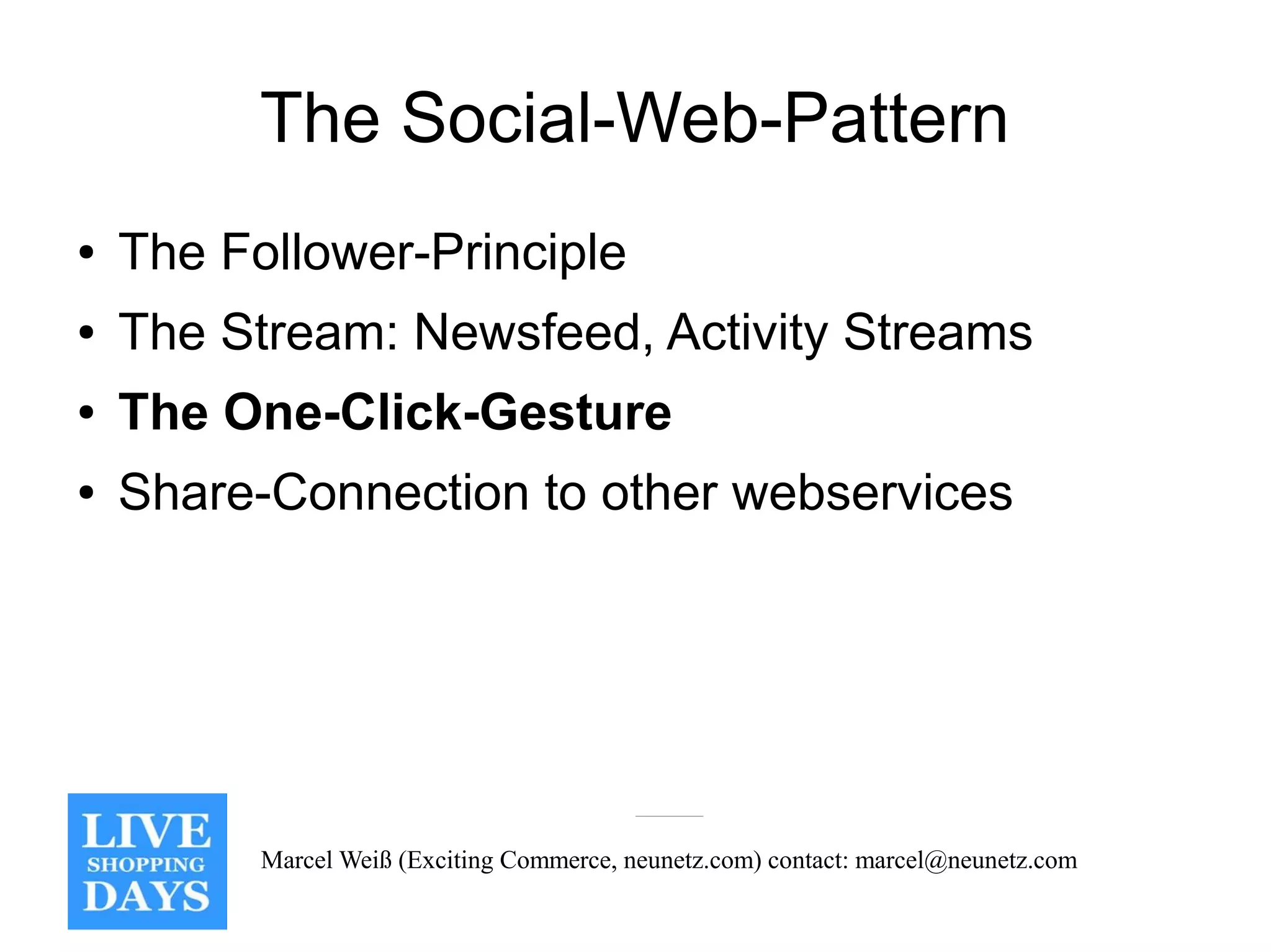 The Social-Web-Pattern
●   The Follower-Principle
●   The Stream: Newsfeed, Activity Streams
●   The One-Click-Gesture
●   Share-Connection to other webservices




          Marcel Weiß (Exciting Commerce, neunetz.com) contact: marcel@neunetz.com
 