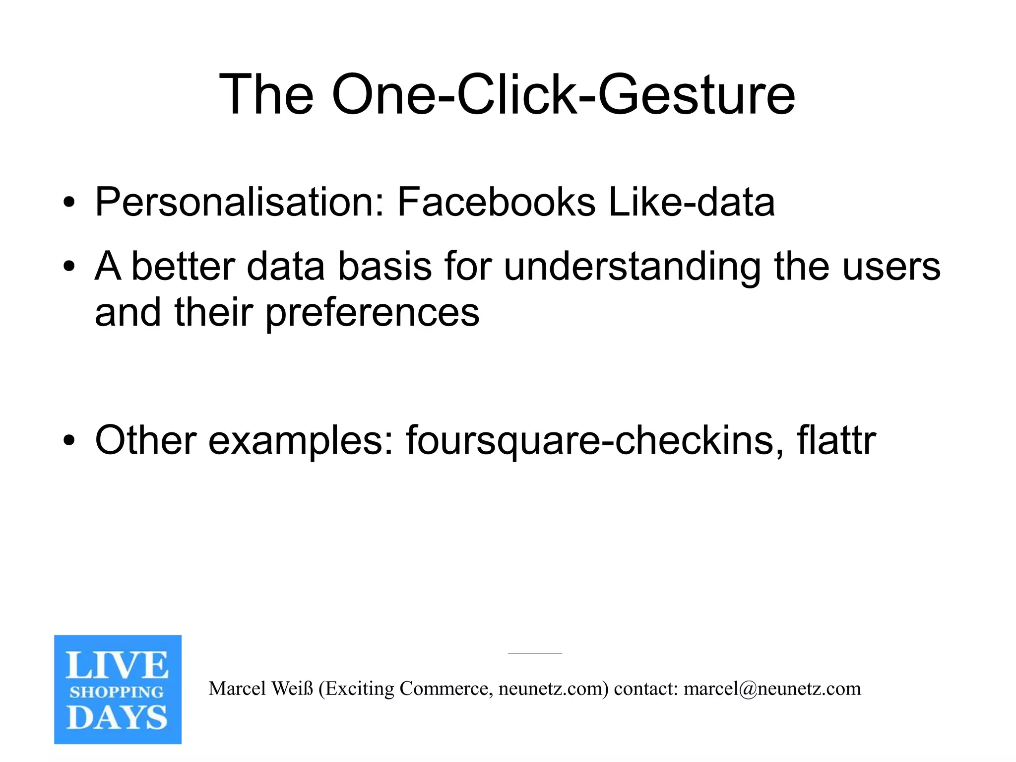 The One-Click-Gesture
●   Personalisation: Facebooks Like-data
●   A better data basis for understanding the users
    and their preferences

●   Other examples: foursquare-checkins, flattr




          Marcel Weiß (Exciting Commerce, neunetz.com) contact: marcel@neunetz.com
 