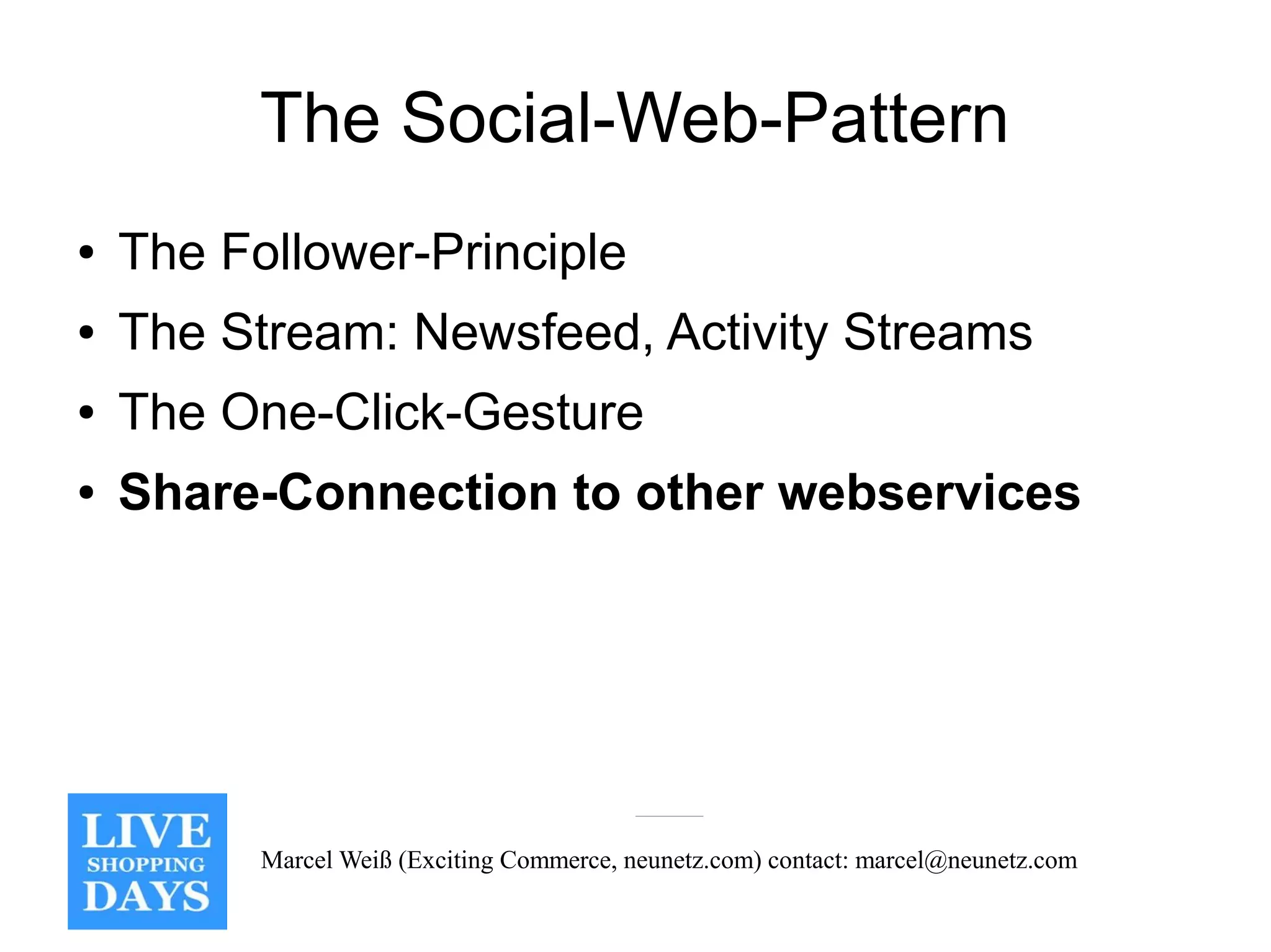 The Social-Web-Pattern
●   The Follower-Principle
●   The Stream: Newsfeed, Activity Streams
●   The One-Click-Gesture
●   Share-Connection to other webservices




          Marcel Weiß (Exciting Commerce, neunetz.com) contact: marcel@neunetz.com
 