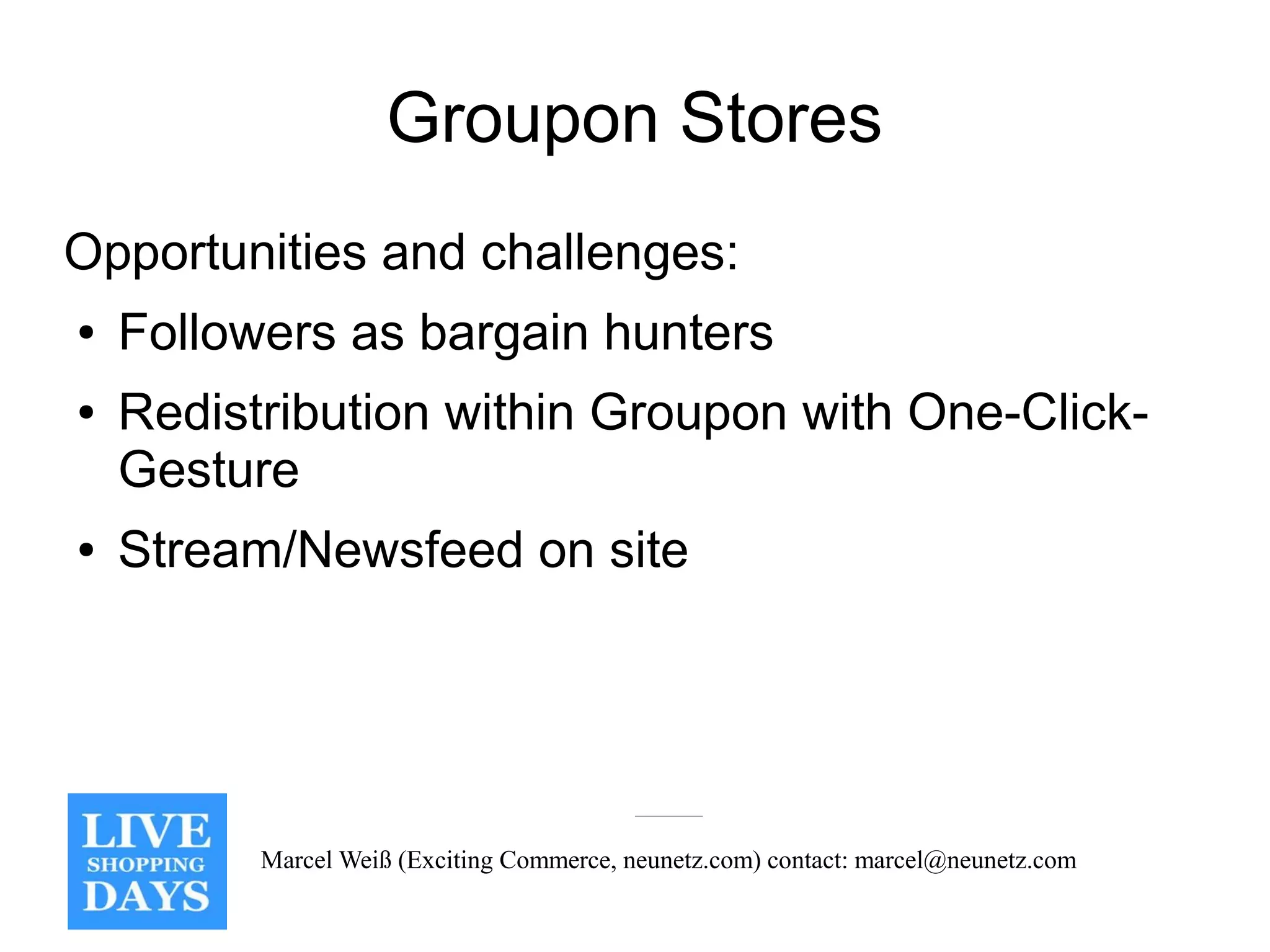 Groupon Stores
Opportunities and challenges:
●   Followers as bargain hunters
●   Redistribution within Groupon with One-Click-
    Gesture
●   Stream/Newsfeed on site




          Marcel Weiß (Exciting Commerce, neunetz.com) contact: marcel@neunetz.com
 