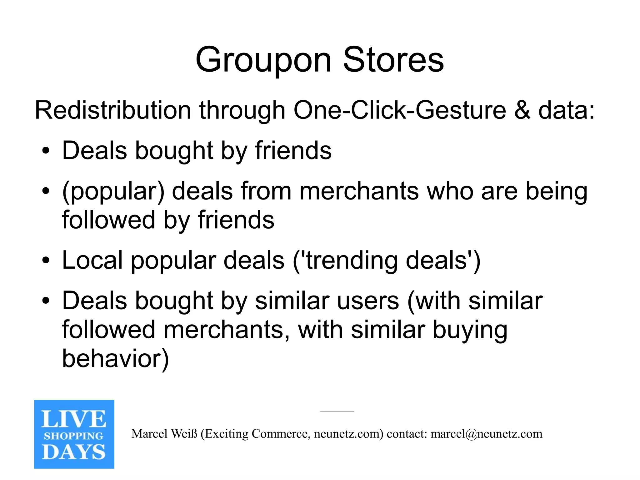 Groupon Stores
Redistribution through One-Click-Gesture & data:
●   Deals bought by friends
●   (popular) deals from merchants who are being
    followed by friends
●   Local popular deals ('trending deals')
●   Deals bought by similar users (with similar
    followed merchants, with similar buying
    behavior)

          Marcel Weiß (Exciting Commerce, neunetz.com) contact: marcel@neunetz.com
 