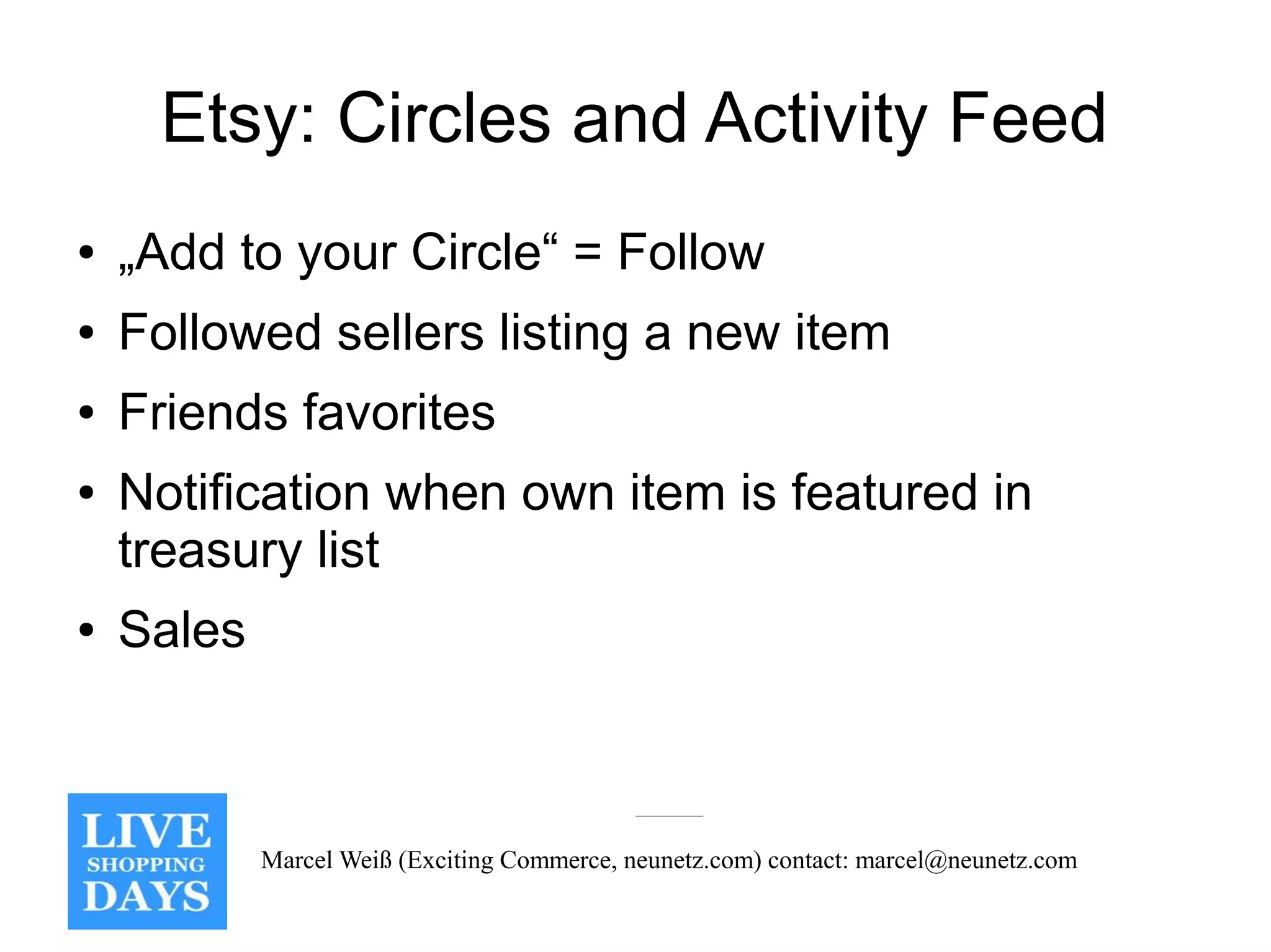 Etsy: Circles and Activity Feed
●   „Add to your Circle“ = Follow
●   Followed sellers listing a new item
●   Friends favorites
●   Notification when own item is featured in
    treasury list
●   Sales



            Marcel Weiß (Exciting Commerce, neunetz.com) contact: marcel@neunetz.com
 