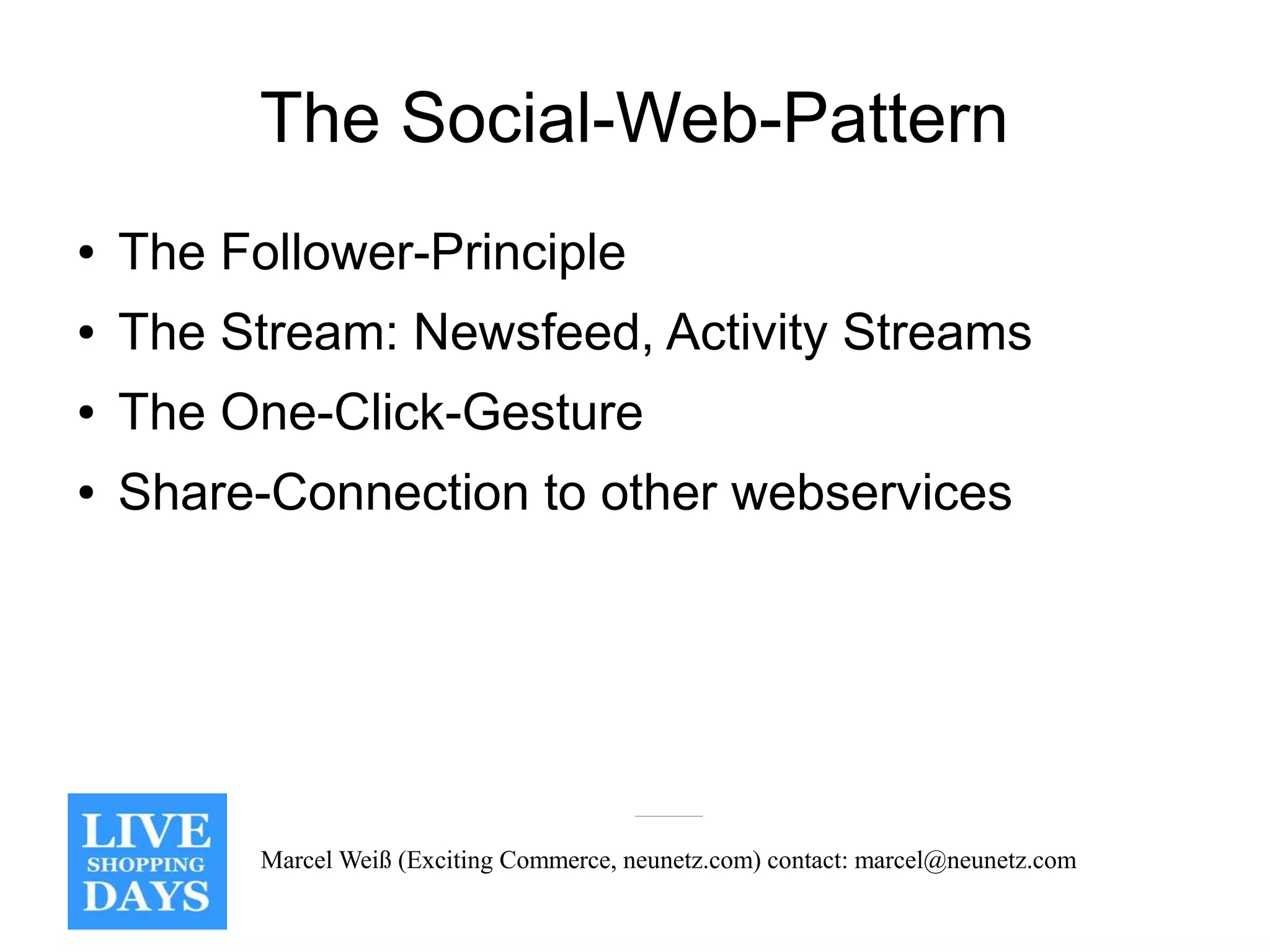 The Social-Web-Pattern
●   The Follower-Principle
●   The Stream: Newsfeed, Activity Streams
●   The One-Click-Gesture
●   Share-Connection to other webservices




          Marcel Weiß (Exciting Commerce, neunetz.com) contact: marcel@neunetz.com
 